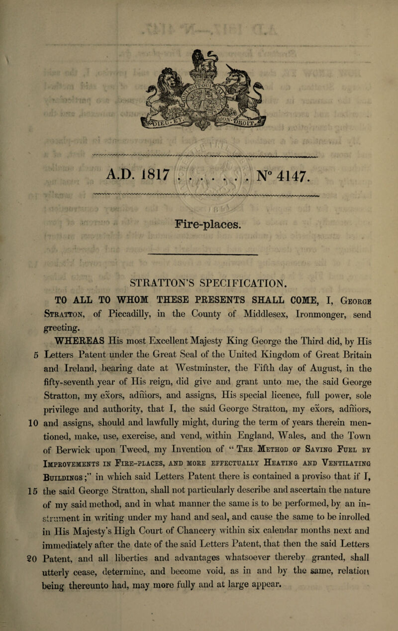 ■ V- I ffbUF Fire-places. STRATTON’S SPECIFICATION. TO ALL TO WHOM THESE PRESENTS SHALL COME, I, George Stratton, of Piccadilly, in the County of Middlesex, Ironmonger, send greeting. WHEREAS His most Excellent Majesty King George the Third did, by His 5 Letters Patent under the Great Seal of the United Kingdom of Great Britain and Ireland, bearing date at Westminster, the Fifth day of August, in the fifty-seventh year of His reign, did give and grant unto me, the said George Stratton, my exors, ad mors, and assigns, His special licence, full power, sole privilege and authority, that I, the said George Stratton, my exors, adfriors, 10 and assigns, should and lawfully might, during the term of years therein men¬ tioned, make, use, exercise, and vend, within England, Wales, and the Town of Berwick upon Tweed, my Invention of “ The Method of Saving Fuel by Improvements in Fire-places, and more effectually Heating and Ventilating Buildings in which said Letters Patent there is contained a proviso that if I, 15 the said George Stratton, shall not particularly describe and ascertain the nature of my said method, and in what manner the same is to be performed, by an in¬ strument in writing under my hand and seal, and cause the same to be inrolled in His Majesty’s High Court of Chancery within six calendar months next and immediately after the date of the said Letters Patent, that then the said Letters 20 Patent, and all liberties and advantages whatsoever thereby granted, shall utterly cease, determine, and become void, as in and by the same, relation being thereunto had, may more fully and at large appear.