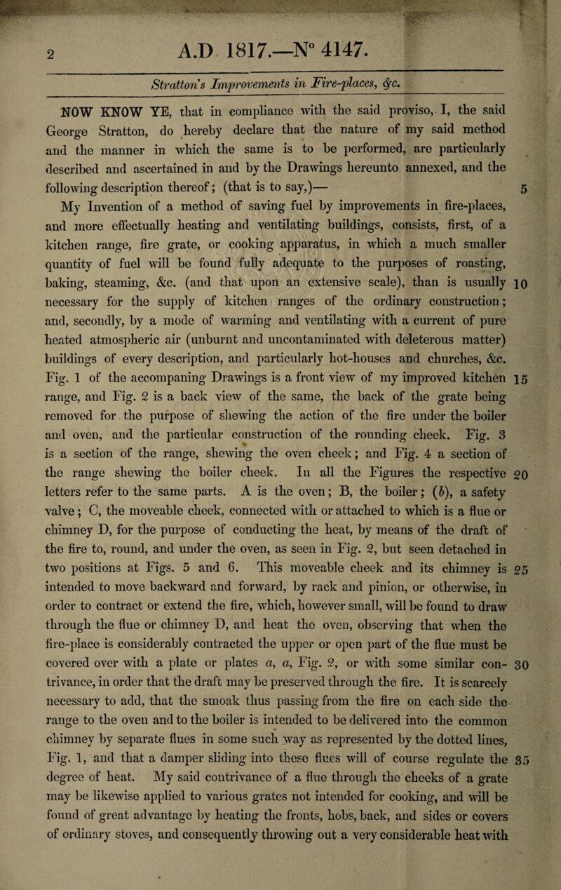 Strattons Improvements in Fire-places, NOW KNOW YE, that in compliance with the said proviso, I, the said George Stratton, do hereby declare that the nature of my said method and the manner in which the same is to be performed, are particularly described and ascertained in and by the Drawings hereunto annexed, and the following description thereof; (that is to say,)— 5 My Invention of a method of saving fuel by improvements in fire-places, and more effectually heating and ventilating buildings, consists, first, of a kitchen range, fire grate, or cooking apparatus, in which a much smaller quantity of fuel will be found fully adequate to the purposes of roasting, baking, steaming, &c. (and that upon an extensive scale), than is usually io necessary for the supply of kitchen ranges of the ordinary construction; and, secondly, by a mode of warming and ventilating with a current of pure heated atmospheric air (unburnt and uncontaminated with deleterous matter) buildings of every description, and particularly hot-houses and churches, &c. Fig. 1 of the accompaning Drawings is a front view of my improved kitchen 15 range, and Fig. 2 is a back view of the same, the back of the grate being removed for the purpose of shewing the action of the fire under the boiler and oven, and the particular construction of the rounding cheek. Fig. 3 is a section of the range, shewing the oven cheek; and Fig. 4 a section of the range shewing the boiler cheek. In all the Figures the respective 20 letters refer to the same parts. A is the oven; B, the boiler; (5), a safety valve; C, the moveable cheek, connected with or attached to which is a flue or chimney D, for the purpose of conducting the heat, by means of the draft of the fire to, round, and under the oven, as seen in Fig. 2, but seen detached in two positions at Figs. 5 and 6. This moveable cheek and its chimney is 05 intended to move backward and forward, by rack and pinion, or otherwise, in order to contract or extend the fire, which, however small, will be found to draw through the flue or chimney D, and heat the oven, observing that when the fire-place is considerably contracted the upper or open part of the flue must be covered over with a plate or plates a, a, Fig. 2, or with some similar con- 30 trivance, in order that the draft may be preserved through the fire. It is scarcely necessary to add, that the smoak thus passing from the fire on each side the range to the oven and to the boiler is intended to be delivered into the common chimney by separate flues in some such way as represented by the dotted lines, Fig. 1, and that a damper sliding into these flues will of course regulate the 35 degree of heat. My said contrivance of a flue through the cheeks of a grate may be likewise applied to various grates not intended for cooking, and will be found of great advantage by heating the fronts, hobs, back, and sides or covers of ordinary stoves, and consequently throwing out a very considerable heat with