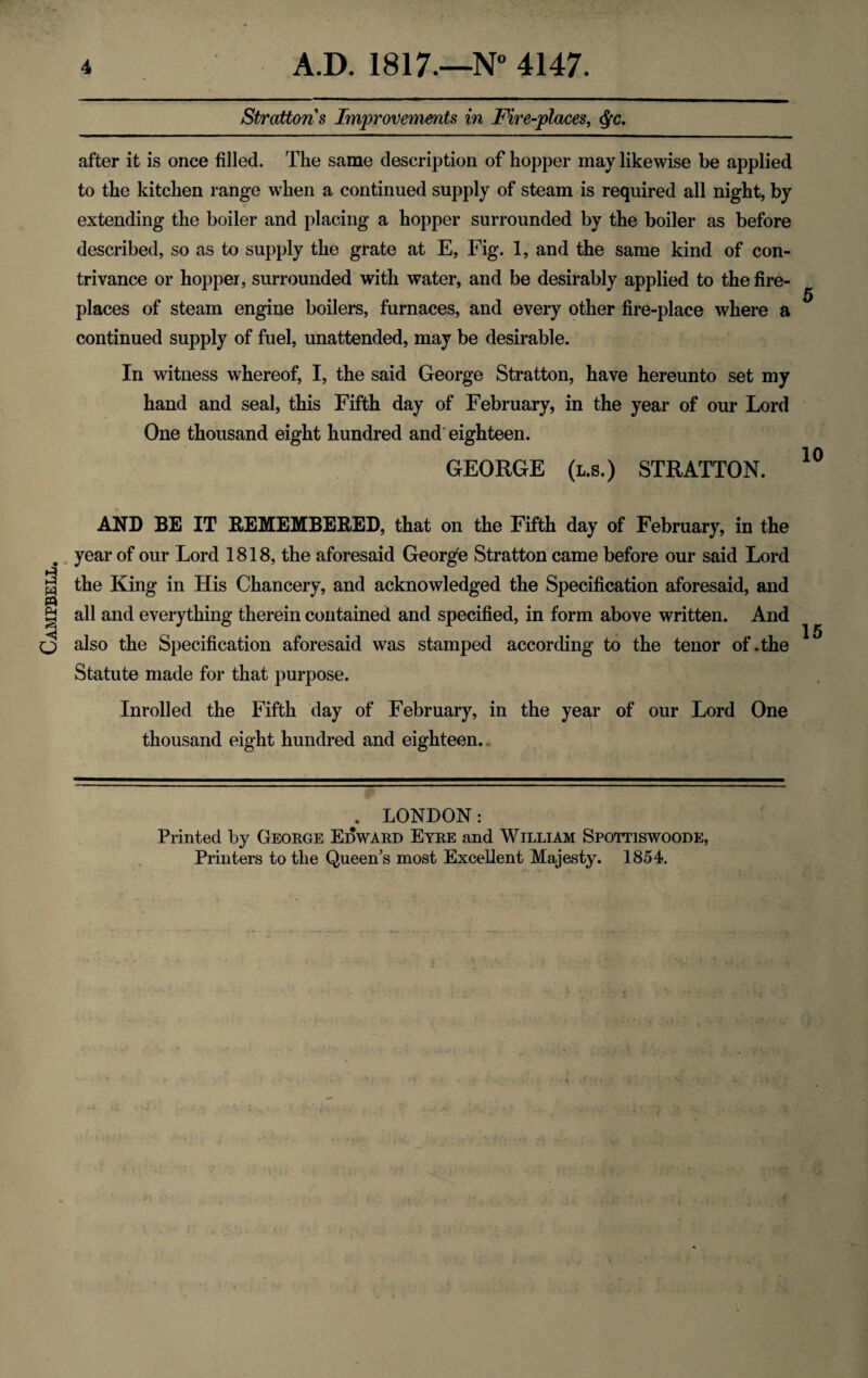 Campbell. Strattons Improvements in Fire-places, Qc. after it is once filled. The same description of hopper may likewise be applied to the kitchen range when a continued supply of steam is required all night, by extending the boiler and placing a hopper surrounded by the boiler as before described, so as to supply the grate at E, Fig. 1, and the same kind of con¬ trivance or hopper, surrounded with water, and be desirably applied to the fire¬ places of steam engine boilers, furnaces, and every other fire-place where a continued supply of fuel, unattended, may be desirable. In witness whereof, I, the said George Stratton, have hereunto set my hand and seal, this Fifth day of February, in the year of our Lord One thousand eight hundred and eighteen. GEORGE (l.s.) STRATTON. AND BE IT REMEMBERED, that on the Fifth day of February, in the year of our Lord 1818, the aforesaid George Stratton came before our said Lord the King in His Chancery, and acknowledged the Specification aforesaid, and all and everything therein contained and specified, in form above written. And also the Specification aforesaid was stamped according to the tenor of .the Statute made for that purpose. 15 Inrolled the Fifth day of February, in the year of our Lord One thousand eight hundred and eighteen.. . LONDON: Printed by George Edward Eyre and William Spottiswoode,