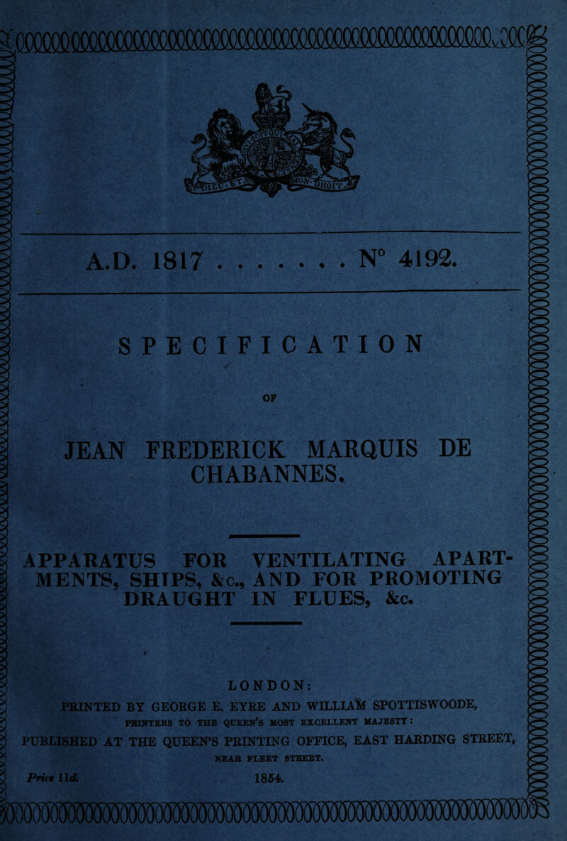 nmono (mxxxiOOOOOOfflfXXlOOOWOCXXXXXlOQOQQammi^^ OQC! A.D. 1817.N° 4192. SPECIFICATION OF JEAN FREDERICK MARQUIS DE CHABANNES. APPARATUS FOR VENTILATING APART¬ MENTS, SHIPS, &c., AND FOR PROMOTING DRAUGHT IN FLUES, &c. LONDON: PRINTED BY GEORGE E. EYRE AND WILLIAM SPOTTISWOODE, PRINTERS TO THE QUEEN’S MOST EXCELLENT MAJESTY : PUBLISHED AT THE QUEEN’S PRINTING OFFICE, EAST HARDING STREET, NEAR FLEET STREET. Price 11 d. 1854.