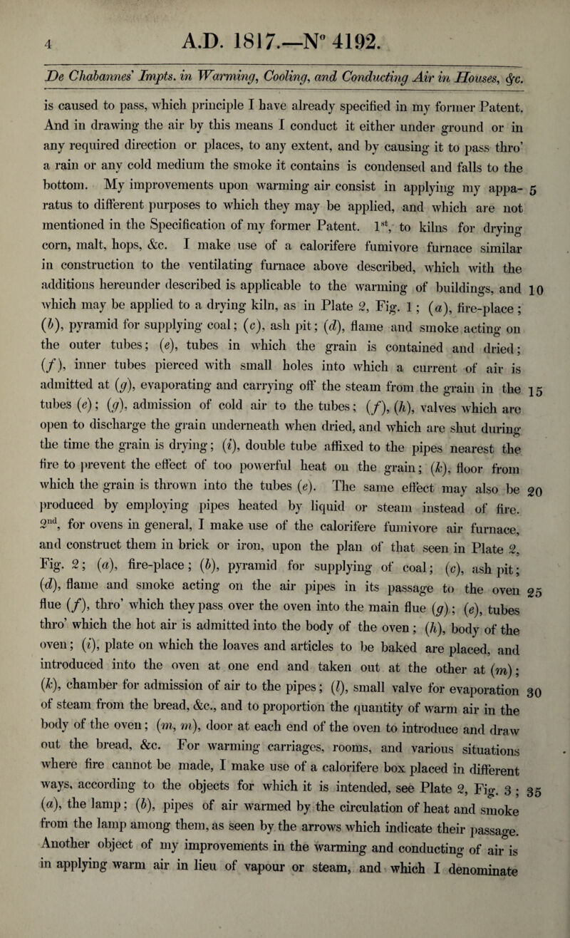 De Chabannes Impts. in Warming, Cooling, Conducting Air in Houses, c^c. is caused to pass, which principle I have already specified in my former Patent. And in drawing the air by this means I conduct it either under ground or in any required direction or places, to any extent, and by causing it to pass thro’ a rain or any cold medium the smoke it contains is condensed and falls to the bottom. My improvements upon warming air consist in applying my appa- 5 ratus to different purposes to which they may be applied, and which are not mentioned in the Specification of my former Patent. 1st, to kilns for drying- corn, malt, hops, &c. I make use of a calorifere fumivore furnace similar in construction to the ventilating furnace above described, which with the additions hereunder described is applicable to the warming of buildings, and 10 which may be applied to a drying kiln, as in Plate 2, Fig. 1 ; («), fire-place ; (b), pyramid for supplying coal; (c), ash pit; (d), flame and smoke acting on the outer tubes; (V), tubes in which the grain is contained and dried; (/), inner tubes pierced with small holes into which a current of air is admitted at (g), evaporating and carrying off the steam from the grain in the 15 tubes (e); (g), admission of cold air to the tubes; (/), (h), valves which are open to discharge the grain underneath when dried, and which are shut durin<>* the time the grain is drying; (i), double tube affixed to the pipes nearest the fire to prevent the effect of too powerful heat on the grain; (k), floor from which the grain is thrown into the tubes (e). The same effect may also be 20 produced by employing pipes heated by liquid or steam instead of fire. 3nd, for ovens in general, I make use of the calorifere fumivore air furnace, and construct them in brick or iron, upon the plan of that seen in Plate 2, Fig. 2; (a), fire-place; (b), pyramid for supplying of coal; (c), ashpit; (d), flame and smoke acting on the air pipes in its passage to the oven 25 flue (/), thro’ which they pass over the oven into the main flue (g); (0), tubes thro’ which the hot air is admitted into the body of the oven ; (h), body of the oven; (t), plate on which the loaves and articles to be baked are placed, and introduced into the oven at one end and taken out at the other at (m); (k), chamber for admission of air to the pipes; (l), small valve for evaporation 30 of steam from the bread, &c., and to proportion the quantity of warm air in the body of the oven; (m, m), door at each end of the oven to introduce and draw out the bread, &c. For warming carriages, rooms, and various situations where fire cannot be made, I make use of a calorifere box placed in different ways, according to the objects for which it is intended, see Plate 2, Fig. 3; 35 (a), the lamp; (b), pipes of air warmed by the circulation of heat and smoke from the lamp among them, as seen by the arrows which indicate their passage. Another object of my improvements in the warming and conducting 0f air is in applying warm air in lieu of vapour or steam, and which I denominate