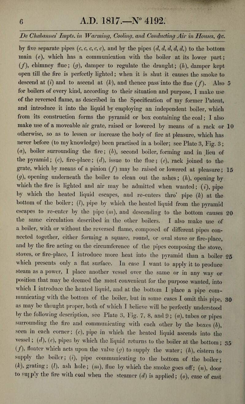 De Chabannes Impts. in Warming, Cooling, awe? Conducting Air in Houses, c^c. by five separate pipes (c, c, c, c, c), and by the pipes (d, d, d, d, c?,) to the bottom main (e), which has a communication with the boiler at its lower part; (/), chimney flue; (g), damper to regulate the draught; (7i), damper kept open till the fire is perfectly lighted; when it is shut it causes the smoke to descend at (i) and to ascend at (k), and thence pass into the flue (/). Also 5 for boilers of every kind, according to their situation and purpose, I make use of the reversed flame, as described in the Specification of my former Patent, and introduce it into the liquid by employing an independent boiler, which from its construction forms the pyramid or box containing the coal; I also make use of a moveable air grate, raised or lowered by means of a rack or 10 otherwise, so as to lessen or increase the body of fire at pleasure, which has never before (to my knowledge) been practised in a boiler; see Plate 3, Fig. 3; (a), boiler surrounding the fire; (/>), second boiler, forming and in lieu of the pyramid; (c), fire-place; (d), issue to the flue; (e), rack joined to the grate, which by means of a pinion (/) may be raised or lowered at pleasure; 15 (g), opening underneath the boiler to clean out the ashes; (h), opening by which the fire is lighted and air may be admitted when wanted; (i), pipe by which the heated liquid escapes, and re-enters thro’ pipe (k) at the bottom of the boiler; (/), pipe by which the heated liquid from the pyramid escapes to re-enter by the pipe (m), and descending to the bottom causes 20 the same circulation described in the other boilers. I also make use of a boiler, with or without the reversed flame, composed of different pipes con¬ nected together, either forming a square, round, or oval stove or fire-place, and by the fire acting on the circumference of the pipes composing the stove, stoves, or fire-place, I introduce more heat into the pyramid than a boiler 25 which presents only a flat surface. In case I want to apply it to produce steam as a power, I place another vessel over the same or in any way or position that may be deemed the most convenient for the purpose wanted, into which I introduce the heated liquid, and at the bottom I place a pipe com¬ municating with the bottom of the boiler, but in some cases I omit this pipe, 30 as may be thought proper, both of which I believe will be perfectly understood by the following description, see Plate 3, Fig. 7, 8, and 9 ; (a), tubes or pipes surrounding the fire and communicating with each other by the boxes (b)9 seen in each corner; (c), pipe in which the heated liquid ascends into the vessel ; (d), (e), pipes by which the liquid returns to the boiler at the bottom; 35 (/)’ floater which acts upon the valve (g) to supply the water; (k), cistern to supply the boiler; (i), pipe communicating to the bottom of the boiler; (&), grating; (7), ash hole; (m), flue by which the smoke goes off; (n), door to suj-ply the fire with coal when the steamer (d) is applied; (0), case of cast