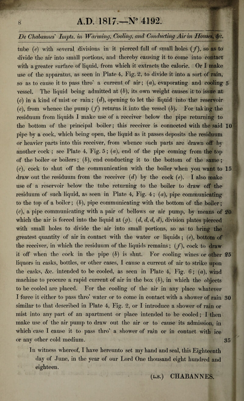 De Chabannes Impts. in Warming, Cooling, and Conducting Air in Houses, $c. tube (e) with several divisions in it pierced full of small holes (/), so as to divide the air into small portions, and thereby causing it to come into contact with a greater surface of liquid, from which it extracts the caloric. Or I make use of the apparatus, as seen in Plate 4, Fig. 2, to divide it into a sort of rain, so as to cause it to pass thro’ a current of air; (a), evaporating and cooling 5 vessel. The liquid being admitted at (6), its own weight causes it to issue at (c) in a kind of mist or rain; (d), opening to let the liquid into the reservoir (e), from whence the pump (/) returns it into the vessel (b). For taking the residuum from liquids I make use of a receiver below the pipe returning to the bottom of the principal boiler; this receiver is connected with the said 10 pipe by a cock, which being open, the liquid as it passes deposits the residuum or heavier parts into this receiver, from whence such parts are drawn off by another cock ; see Plate 4, Fig. 5; (a), end of the pipe coming from the top of the boiler or boilers; (b), end conducting it to the bottom of the same; (c), cock to shut off the communication with the boiler when you want to 15 draw out the residuum from the receiver (d) by the cock (e). I also make use of a reservoir below the tube returning to the boiler to draw off the residuum of such liquid, as seen in Plate 4, Fig. 4; (a), pipe communicating to the top of a boiler; (6), pipe communicating with the bottom of the boiler; (c), a pipe communicating with a pair of bellows or air pump, by means of 20 which the air is forced into the liquid at (g). (d, d, d, d), division plates pierced with small holes to divide the air into small portions, so as to bring the greatest quantity of air in contact with the water or liquids; (e), bottom of the receiver, in which the residuum of the liquids remains; (/), cock to draw it off when the cock in the pipe (b) is shut. For cooling wines or other 25 liquors in casks, bottles, or other cases, I cause a current of air to strike upon the casks, &c. intended to be cooled, as seen in Plate 4, Fig. 6; (a), wind machine to procure a rapid current of air in the box (b), in which the objects to be cooled are placed. For the cooling of the air in any place whatever I force it either to pass thro’ water or to come in contact with a shower of rain 30 similar to that described in Plate 4, Fig. 2, or I introduce a shower of rain or mist into any part of an apartment or place intended to be cooled; I then make use of the air pump to draw out the air or to cause its admission, in which case I cause it to pass thro’ a shower of rain or in contact with ice or any other cold medium. 35 In witness whereof, I have hereunto set my hand and seal, this Eighteenth day of June, in the year of our Lord One thousand eight hundred and eighteen. (l.s.) CHABANNES.