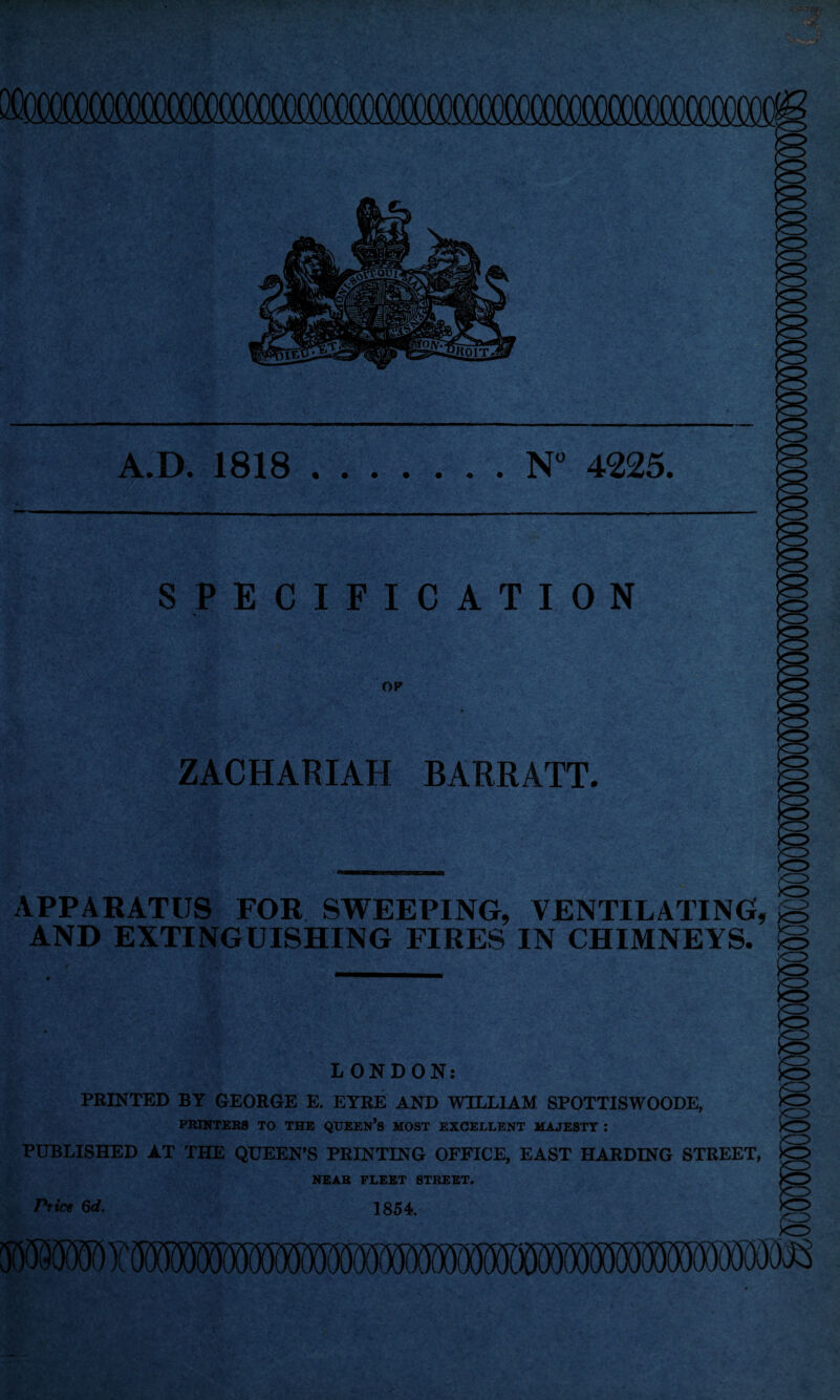 acooocooooocooo A.D. 1818.N° 4225 P^r -.. -v V s * P «F? ^ *•> SPECIFICATION OP v-v-i f ' i>' 'C ZACHARIAH BARRATT. iM APPARATUS FOR SWEEPING, VENTILATING, jS AND EXTINGUISHING FIRES IN CHIMNEYS. LONDON: PRINTED BY GEORGE E. EYRE AND WILLIAM SPOTTISWOODE, PRINTERS TO THE QUEEN’S MOST EXCELLENT MAJESTY : PUBLISHED AT THE QUEEN’S PRINTING OFFICE, EAST HARDING STREET, NEAR FLEET STREET. Price 6d. 1854.