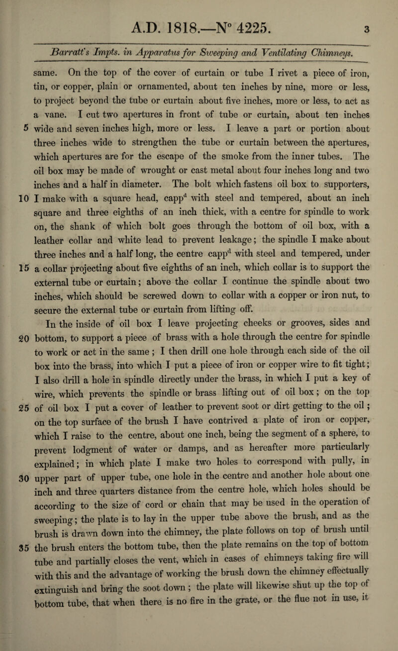 J3arratt's Impts. in Apparatus for Sweeping and Ventilating Chimneys. same. On the top of the cover of curtain or tube I rivet a piece of iron, tin, or copper, plain or ornamented, about ten inches by nine, more or less, to project beyond the tube or curtain about five inches, more or less, to act as a vane. I cut two apertures in front of tube or curtain, about ten inches 5 wide and seven inches high, more or less. I leave a part or portion about three inches wide to strengthen the tube or curtain between the apertures, which apertures are for the escape of the smoke from the inner tubes. The oil box may be made of wrought or cast metal about four inches long and two inches and a half in diameter. The bolt which fastens oil box to supporters, 10 I make with a square head, cappd with steel and tempered, about an inch square and three eighths of an inch thick, with a centre for spindle to work on, the shank of which bolt goes through the bottom of oil box, with a leather collar and white lead to prevent leakage; the spindle I make about three inches and a half long, the centre cappd with steel and tempered, under 15 a collar projecting about five eighths of an inch, which collar is to support the external tube or curtain; above the collar I continue the spindle about two inches, which should be screwed down to collar with a copper or iron nut, to secure the external tube or curtain from lifting off. In the inside of oil box I leave projecting cheeks or grooves, sides and 20 bottom, to support a piece of brass with a hole through the centre for spindle to work or act in the same ; I then drill one hole through each side of the oil box into the brass, into which I put a piece of iron or copper wire to fit tight; I also drill a hole in spindle directly under the brass, in which I put a key of wire, which prevents the spindle or brass lifting out of oil box; on the top 25 of oil box I put a cover of leather to prevent soot or dirt getting to the oil; on the top surface of the brush I have contrived a plate of iron or copper, which I raise to the centre, about one inch, being the segment of a sphere, to prevent lodgment of water or damps, and as hereafter more particularly explained; in which plate I make two holes to correspond with pully, in 30 upper part of upper tube, one hole in the centre and another hole about one inch and three quarters distance from the centre hole, which holes should be according to the size of cord or chain that may be used in the operation of sweeping; the plate is to lay in the upper tube above the brush, and as the brush is drawn down into the chimney, the plate follows on top of brush until 35 the brush enters the bottom tube, then the plate remains on the top of bottom tube and partially closes the vent, which in cases of chimneys taking fire will with this and the advantage of working the brush down the chimney effectually extinguish and bring the soot down ; the plate will likewise shut up the top of bottom tube, that when there is no fire in the grate, or the flue not in use, it