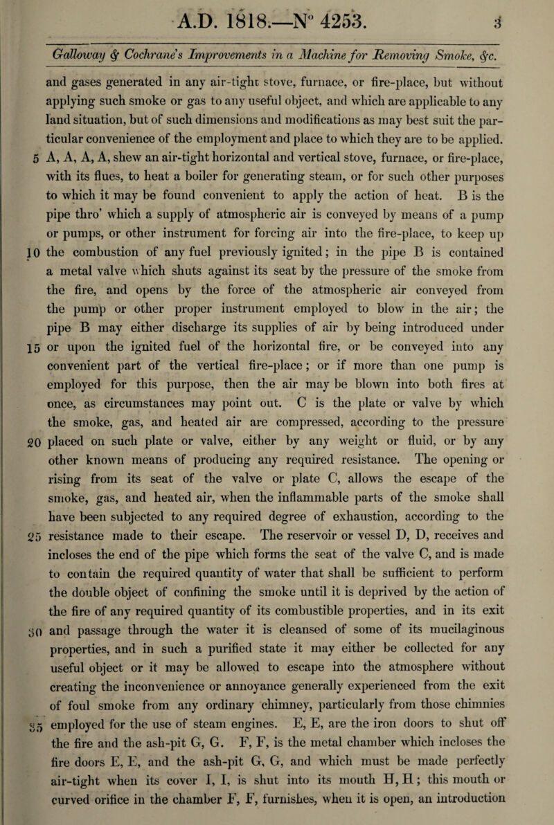 Galloway <J* Cochranes Improvements in a Machine for Removing Smoke, <${c. and gases generated in any air-tight stove, furnace, or fire-place, but without applying such smoke or gas to any useful object, and which are applicable to any land situation, but of such dimensions and modifications as may best suit the par¬ ticular convenience of the employment and place to which they are to be applied. 5 A, A, A, A, shew an air-tight horizontal and vertical stove, furnace, or fire-place, with its flues, to heat a boiler for generating steam, or for such other purposes to which it may be found convenient to apply the action of heat. B is the pipe thro’ which a supply of atmospheric air is conveyed by means of a pump or pumps, or other instrument for forcing air into the fire-place, to keep up 10 the combustion of any fuel previously ignited; in the pipe B is contained a metal valve which shuts against its seat by the pressure of the smoke from the fire, and opens by the force of the atmospheric air conveyed from the pump or other proper instrument employed to blow in the air; the pipe B may either discharge its supplies of air by being introduced under 15 or upon the ignited fuel of the horizontal fire, or be conveyed into any convenient part of the vertical fire-place; or if more than one pump is employed for this purpose, then the air may be blown into both fires at once, as circumstances may point out. C is the plate or valve by which the smoke, gas, and heated air are compressed, according to the pressure 20 placed on such plate or valve, either by any weight or fluid, or by any other known means of producing any required resistance. The opening or rising from its seat of the valve or plate C, allows the escape of the smoke, gas, and heated air, when the inflammable parts of the smoke shall have been subjected to any required degree of exhaustion, according to the 25 resistance made to their escape. The reservoir or vessel D, D, receives and incloses the end of the pipe which forms the seat of the valve C, and is made to contain the required quantity of water that shall be sufficient to perform the double object of confining the smoke until it is deprived by the action of the fire of any required quantity of its combustible properties, and in its exit 30 and passage through the water it is cleansed of some of its mucilaginous properties, and in such a purified state it may either be collected for any useful object or it may be allowed to escape into the atmosphere without creating the inconvenience or annoyance generally experienced from the exit of foul smoke from any ordinary chimney, particularly from those chimnies 35 employed for the use of steam engines. E, E, are the iron doors to shut off the fire and the ash-pit G, G. F, F, is the metal chamber which incloses the fire doors E, E, and the ash-pit G, G, and which must be made perfectly air-tight when its cover I, I, is shut into its mouth H, H; this mouth or curved orifice in the chamber F, F, furnishes, when it is open, an introduction