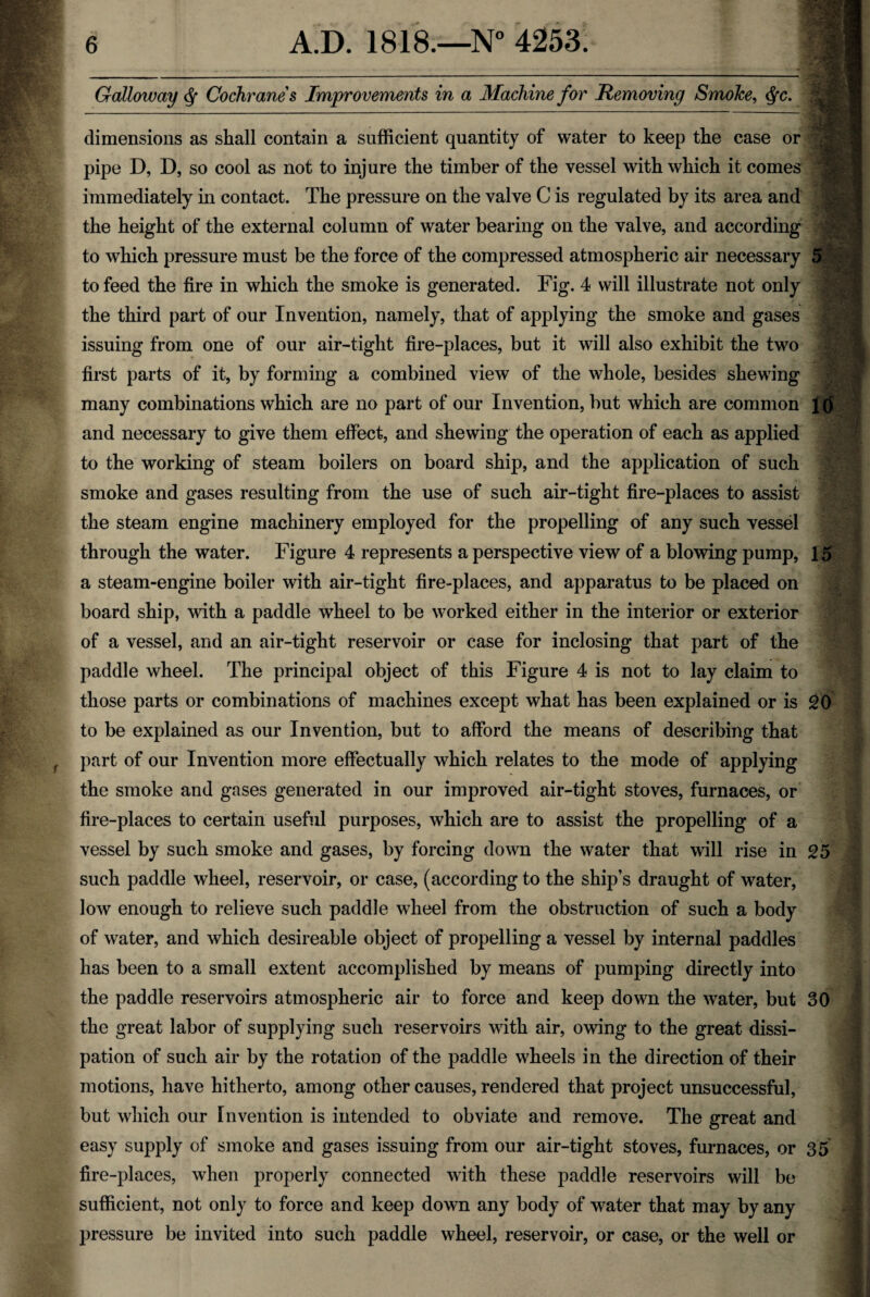 Galloway Cochranes Improvements in a Machine for Removing Smoke, <fyc. dimensions as shall contain a sufficient quantity of water to keep the case or pipe D, D, so cool as not to injure the timber of the vessel with which it comes immediately in contact. The pressure on the valve C is regulated by its area and the height of the external column of water bearing on the valve, and according to which pressure must be the force of the compressed atmospheric air necessary 51 to feed the fire in which the smoke is generated. Fig. 4 will illustrate not only the third part of our Invention, namely, that of applying the smoke and gases issuing from one of our air-tight fire-places, but it will also exhibit the two first parts of it, by forming a combined view of the whole, besides shewing many combinations which are no part of our Invention, but which are common Id and necessary to give them effect, and shewing the operation of each as applied to the working of steam boilers on board ship, and the application of such smoke and gases resulting from the use of such air-tight fire-places to assist the steam engine machinery employed for the propelling of any such vessel through the water. Figure 4 represents a perspective view of a blowing pump, 15 a steam-engine boiler with air-tight fire-places, and apparatus to be placed on board ship, with a paddle wheel to be worked either in the interior or exterior of a vessel, and an air-tight reservoir or case for inclosing that part of the paddle wheel. The principal object of this Figure 4 is not to lay claim to those parts or combinations of machines except what has been explained or is 20 to be explained as our Invention, but to afford the means of describing that part of our Invention more effectually which relates to the mode of applying the smoke and gases generated in our improved air-tight stoves, furnaces, or fire-places to certain useful purposes, which are to assist the propelling of a vessel by such smoke and gases, by forcing down the water that will rise in 25 such paddle wheel, reservoir, or case, (according to the ship’s draught of water, low enough to relieve such paddle wheel from the obstruction of such a body of water, and which desireable object of propelling a vessel by internal paddles has been to a small extent accomplished by means of pumping directly into the paddle reservoirs atmospheric air to force and keep down the water, but 30 the great labor of supplying such reservoirs with air, owing to the great dissi¬ pation of such air by the rotation of the paddle wheels in the direction of their motions, have hitherto, among other causes, rendered that project unsuccessful, but which our Invention is intended to obviate and remove. The great and easy supply of smoke and gases issuing from our air-tight stoves, furnaces, or 35 fire-places, when properly connected with these paddle reservoirs will be sufficient, not only to force and keep down any body of water that may by any pressure be invited into such paddle wheel, reservoir, or case, or the well or
