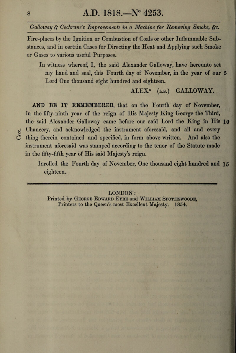 Cox Galloway Cochranes Improvements in a Machine for Removing SmoJce, fyc. Fire-places by the Ignition or Combustion of Coals or other Inflammable Sub¬ stances, and in certain Cases for Directing the Heat and Applying such Smoke or Gases to various useful Purposes. In witness whereof, I, the said Alexander Galloway, have hereunto set my hand and seal, this Fourth day of November, in the year of our 5 Lord One thousand eight hundred and eighteen. ALEXE (l.s.) GALLOWAY. AND BE IT REMEMBERED, that on the Fourth day of November, in the fifty-ninth year of the reign of His Majesty King George the Third, Chancery, and acknowledged the instrument aforesaid, and all and every thing therein contained and specified, in form above written. And also the instrument aforesaid was stamped according to the tenor of the Statute made in the fifty-fifth year of His said Majesty’s reign. Inrolled the Fourth day of November, One thousand eight hundred and 15 eighteen. O * LONDON: Printed by George Edward Eyre and William Spottiswoode, Printers to the Queen's most Excellent Majesty. 1854.