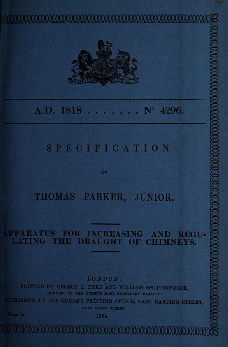 } A.D. 1818.N° 4296. SPECIFICATION OF THOMAS PARKER, JUNIOR. APPARATUS FOR INCREASING AND REGU¬ LATING THE DRAUGHT OF CHIMNEYS, ? '•■ t ;> 1 -A LONDON: PRINTED BY GEORGE E. EYRE AND WILLIAM SPOTTISWOODE, PRINTERS TO THE QUEEN’S MOST EXCELLENT MAJESTY: PUBLISHED AT THE QUEEN’S PRINTING OFFICE, EAST HARDING STREET, NEAR FLEET STREET. Prict 5d. 1354 r u- 5