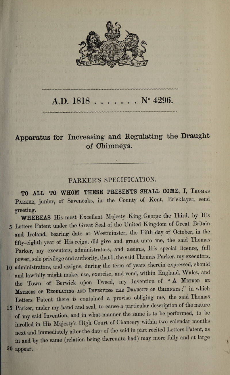 A.D. 1818.N° 4296. /WWWV/WVWWVWWWSA/VW Apparatus for Increasing and Regulating the Draught of Chimneys. PARKER’S SPECIFICATION. TO ALL TO WHOM THESE PRESENTS SHALL COME, I, Thomas Parker, junior, of Sevonoaks, in the County of Kent, Eiicklayoi, send greeting. WHEREAS His most Excellent Majesty King George the Third, by His 5 Letters Patent under the Great Seal of the United Kingdom of Great Britain and Ireland, bearing date at Westminster, the Fifth day of October, in the fifty-eighth year of His reign, did give and grant unto me, the said Thomas Parker, my executors, administrators, and assigns, His special licence, full power, sole privilege and authority, that I, the said Thomas Parker, my executois, 10 administrators, and assigns, during the term of years therein expressed, should and lawfully might make, use, exercise, and vend, within England, Wales, and the Town of Berwick upon Tweed, my Invention of “ A Method or Methods op Regulating and Improving the Draught of Chimneys ; in which Letters Patent there is contained a proviso obliging me, the said Thomas 15 Parker, under my hand and seal, to cause a particular description of the nature of my said'Invention, and in what manner the same is to be performed, to be inrolled in His Majesty’s High Court of Chancery within two calendar months next and immediately after the date of the said in part recited Letters Patent, as in and by the same (relation being thereunto had) may more fully and at large 20 appear. \ v