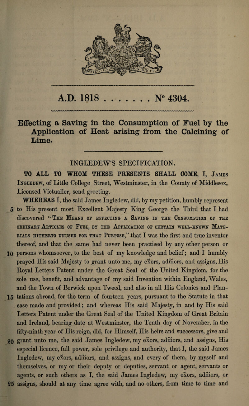 N° 4304. A Effecting a Saving in the Consumption of Fuel by the Application of Heat arising from the Calcining of Lime. INGLEDEW’S SPECIFICATION. TO ALL TO WHOM THESE PRESENTS SHALL COME, I, James Ingledew, of Little College Street, Westminster, in the County of Middlesex, Licensed Victualler, send greeting. WHEREAS I, the said James Ingledew, did, by my petition, humbly represent 5 to His present most Excellent Majesty King George the Third that I had discovered “The Means of effecting a Saving in the Consumption of tee ordinary Articles of Fuel, by the Application of certain well-known Mate¬ rials hitherto unused for that Purpose,” that I was the first and true inventor thereof, and that the same had never been practised by any other person or prayed His said Majesty to grant unto me, my exors, adiiiors, and assigns, His Hoyal Letters Patent under the Great Seal of the United Kingdom, for the sole use, benefit, and advantage of my said Invention within England, Wales, and the Town of Berwick upon Tweed, and also in all His Colonies and Plan- 15 tations abroad, for the term of fourteen years, pursuant to the Statute in that case made and provided; and whereas His said Majesty, in and by His said Letters Patent under the Great Seal of the United Kingdom of Great Britain and Ireland, bearing date at Westminster, the Tenth day of November, in the fifty-ninth year of His reign, did, for Himself, His heirs and successors, give and 2Q grant unto me, the said James Ingledew, my exors, adiiiors, and assigns, His especial licence, full power, sole privilege and authority, that I, the said James Ingledew, my exors, adiiiors, and assigns, and every of them, by myself and themselves, or my or their deputy or deputies, servant or agent, servants or agents, or such others as I, the said James Ingledew, my exors, adiiiors, or 25 assigns, should at any time agree with, and no others, from time to time and A.D. 1818