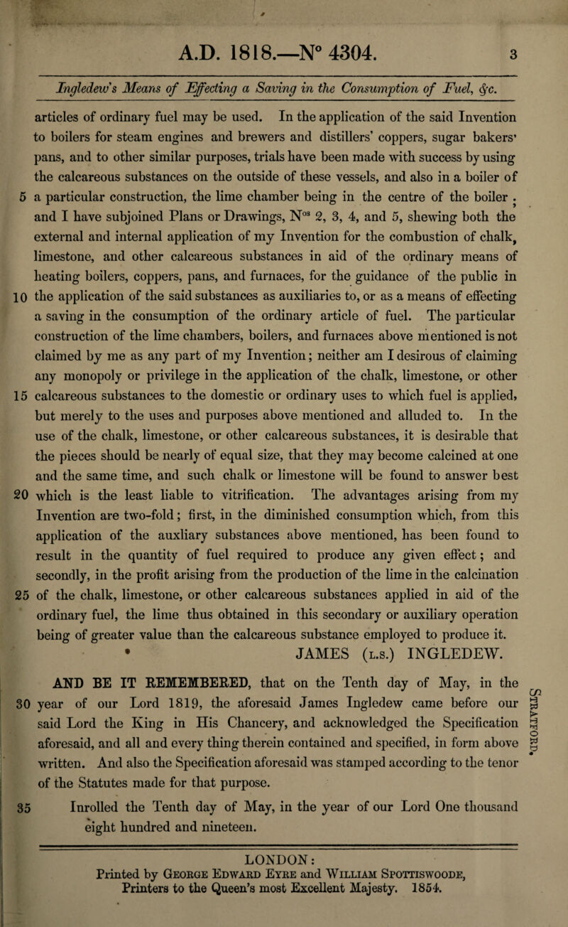 ( ' Ingledew's Means of Effecting a Saving in the Consumption of Fuel, §c. articles of ordinary fuel may be used. In the application of the said Invention to boilers for steam engines and brewers and distillers’ coppers, sugar bakers* pans, and to other similar purposes, trials have been made with success by using the calcareous substances on the outside of these vessels, and also in a boiler of 5 a particular construction, the lime chamber being in the centre of the boiler . and I have subjoined Plans or Drawings, N03 2, 3, 4, and 5, shewing both the external and internal application of my Invention for the combustion of chalk, limestone, and other calcareous substances in aid of the ordinary means of heating boilers, coppers, pans, and furnaces, for the guidance of the public in 10 the application of the said substances as auxiliaries to, or as a means of effecting a saving in the consumption of the ordinary article of fuel. The particular construction of the lime chambers, boilers, and furnaces above mentioned is not claimed by me as any part of my Invention; neither am I desirous of claiming any monopoly or privilege in the application of the chalk, limestone, or other 15 calcareous substances to the domestic or ordinary uses to which fuel is applied, but merely to the uses and purposes above mentioned and alluded to. In the use of the chalk, limestone, or other calcareous substances, it is desirable that the pieces should be nearly of equal size, that they may become calcined at one and the same time, and such chalk or limestone will be found to answer best 20 which is the least liable to vitrification. The advantages arising from my Invention are two-fold; first, in the diminished consumption which, from this application of the auxliary substances above mentioned, has been found to result in the quantity of fuel required to produce any given effect; and secondly, in the profit arising from the production of the lime in the calcination 25 of the chalk, limestone, or other calcareous substances applied in aid of the ordinary fuel, the lime thus obtained in this secondary or auxiliary operation being of greater value than the calcareous substance employed to produce it. JAMES (l.s.) INGLEDEW. AND BE IT REMEMBERED, that on the Tenth day of May, in the 30 year of our Lord 1819, the aforesaid James Ingledew came before our said Lord the King in His Chancery, and acknowledged the Specification aforesaid, and all and every thing therein contained and specified, in form above written. And also the Specification aforesaid was stamped according to the tenor of the Statutes made for that purpose. 35 Inrolled the Tenth day of May, in the year of our Lord One thousand eight hundred and nineteen. LONDON: Printed by George Edward Eyre and William Spottiswoode, Printers to the Queen’s most Excellent Majesty. 1854. Stratford,