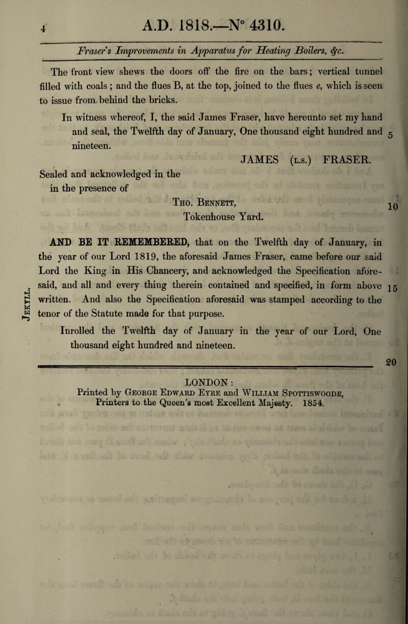 Jekyll. Frasers Improvements in Apparatus for Heating Boilers, fyc. filled with coals ; and the flues B, at the top, joined to the flues e, which is seen to issue from, behind the bricks. In witness whereof, I, the said James Fraser, have hereunto set my hand and seal, the Twelfth day of January, One thousand eight hundred and 5 nineteen. JAMES Sealed and acknowledged in the in the presence of Tho. Bennett, Tokenhouse Yard. (l.s.) FRASER. 10 AND BE IT REMEMBERED, that on the Twelfth day of January, in the year of our Lord 1819, the aforesaid James Fraser, came before our said Lord the King in His Chancery, and acknowledged the Specification afore¬ said, and all and every thing therein contained and specified, in form above j 5 written. And also the Specification aforesaid was stamped according to the tenor of the Statute made for that purpose. Inrolled the Twelfth day of January in the year of our Lord, One thousand eight hundred and nineteen. LONDON : Printed by George Edward Eyre and William Spottiswoode, Printers to the Queen's most Excellent Majesty. 1854.