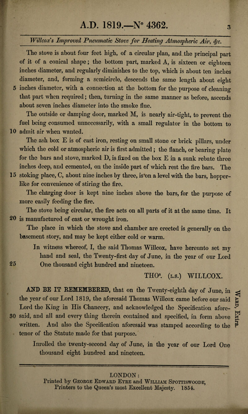 3 Will-cox's Improved Pneumatic Stove for Heating Atmospheric Air, The stove is about four feet high, of a circular plan, and the principal part of it of a conical shape; the bottom part, marked A, is sixteen or eighteen inches diameter, and regularly diminishes to the top, which is about ten inches diameter, and, forming a semicircle, descends the same length about eight 5 inches diameter, with a connection at the bottom for the purpose of cleaning that part when required; then, turning in the same manner as before, ascends about seven inches diameter into the smoke flue. The outside or damping door, marked M, is nearly air-tight, to prevent the fuel being consumed unnecessarily, with a small regulator in the bottom to 10 admit air when wanted. The ash box E is of cast iron, resting on small stone or brick pillars, under which the cold or atmospheric air is first admitted ; the flanch, or bearing plate for the bars and stove, marked D, is fixed on the box E in a sunk rebate three inches deep, and cemented, on the inside part of which rest the fire bars. The 15 stoking place, C, about nine inches by three, is*on a level with the bars, hopper¬ like for convenience of stiring the fire. The charging door is kept nine inches above the bars, for the purpose of more easily feeding the fire. The stove being circular, the fire acts on all parts of it at the same time. It 20 is manufactured of cast or wrought iron. The place in which the stove and chamber are erected is generally on the basement story, and may be kept either cold or warm. In witness whereof, I, the said Thomas Willcox, have hereunto set my hand and seal, the Twenty-first day of June, in the year of our Lord 25 One thousand eight hundred and nineteen. THO3. (l.s.) WILLCOX. AND BE IT EEMEMBEBED, that on the Twenty-eighth day of June, in the year of our Lord 1819, the aforesaid Thomas Willcox came before our said Lord the King in His Chancery, and acknowledged the Specification afore- 30 said, and all and every thing therein contained and specified, in form above written. And also the Specification aforesaid was stamped according to the tenor of the Statute made for that purpose. Inrolled the twrenty-second day of June, in the year of our Lord One thousand eight hundred and nineteen. LONDON: Printed by George Edward Eyre and William Spottiswoode, Ward, Extra.