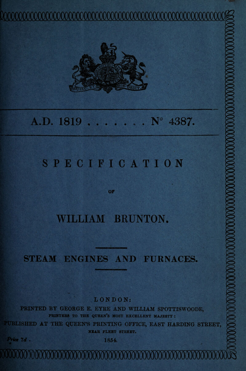 A.D. 1819 © N° 4387. SPECIFICATION OF WILLIAM BRUNTON. STEAM ENGINES AND FURNACES. LONDON: PRINTED BY GEORGE E. EYRE AND WILLIAM SPOTTISWOODE, PRINTERS TO THE QCEKN’s MOST EXCELLENT MAJESTT : LISHED AT THE QUEEN’S PRINTING OFFICE, EAST HARDING STREET, NEAR FLEET STREET. 7rf . 1854.