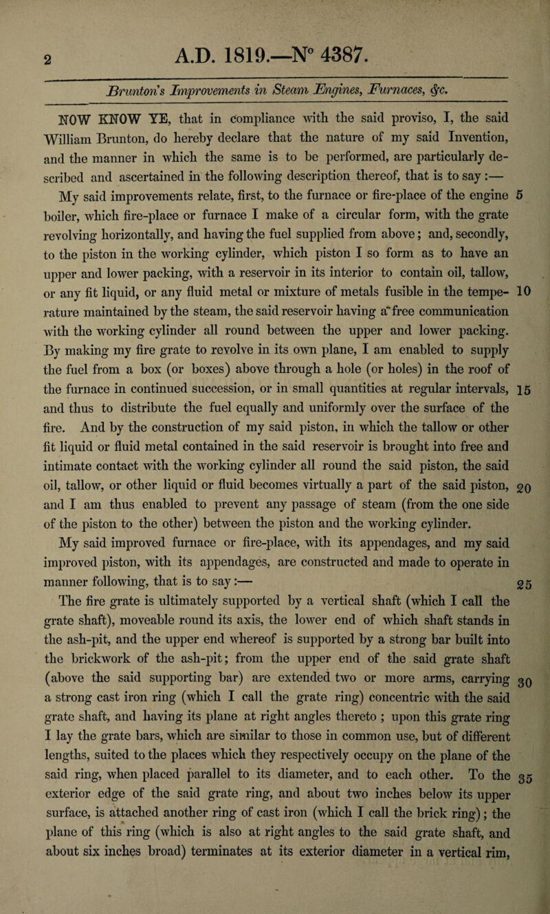 jBruntoris Improvements in Steam Engines, Furnaces, <Sfc. NOW KNOW YE, that in compliance with the said proviso, I, the said William Brunton, do hereby declare that the nature of my said Invention, and the manner in which the same is to be performed, are particularly de¬ scribed and ascertained in the following description thereof, that is to say :— My said improvements relate, first, to the furnace or fire-place of the engine 5 boiler, which fire-place or furnace I make of a circular form, with the grate revolving horizontally, and having the fuel supplied from above; and, secondly, to the piston in the working cylinder, which piston I so form as to have an upper and lower packing, with a reservoir in its interior to contain oil, tallow, or any fit liquid, or any fluid metal or mixture of metals fusible in the tempe- 10 rature maintained by the steam, the said reservoir having a*'free communication with the working cylinder all round between the upper and lower packing. By making my fire grate to revolve in its own plane, I am enabled to supply the fuel from a box (or boxes) above through a hole (or holes) in the roof of the furnace in continued succession, or in small quantities at regular intervals, 15 and thus to distribute the fuel equally and uniformly over the surface of the fire. And by the construction of my said piston, in which the tallow or other fit liquid or fluid metal contained in the said reservoir is brought into free and intimate contact with the working cylinder all round the said piston, the said oil, tallow, or other liquid or fluid becomes virtually a part of the said piston, gq and I am thus enabled to prevent any passage of steam (from the one side of the piston to the other) between the piston and the working cylinder. My said improved furnace or fire-place, with its appendages, and my said improved piston, with its appendages, are constructed and made to operate in manner following, that is to say:— 25 The fire grate is ultimately supported by a vertical shaft (which I call the grate shaft), moveable round its axis, the lower end of which shaft stands in the ash-pit, and the upper end whereof is supported by a strong bar built into the brickwork of the ash-pit; from the upper end of the said grate shaft (above the said supporting bar) are extended two or more arms, carrying 30 a strong cast iron ring (which I call the grate ring) concentric with the said grate shaft, and having its plane at right angles thereto ; upon this grate ring I lay the grate bars, which are similar to those in common use, but of different lengths, suited to the places which they respectively occupy on the plane of the said ring, when placed parallel to its diameter, and to each other. To the 35 exterior edge of the said grate ring, and about two inches below its upper surface, is attached another ring of cast iron (which I call the brick ring); the plane of this ring (which is also at right angles to the said grate shaft, and about six inches broad) terminates at its exterior diameter in a vertical rim,