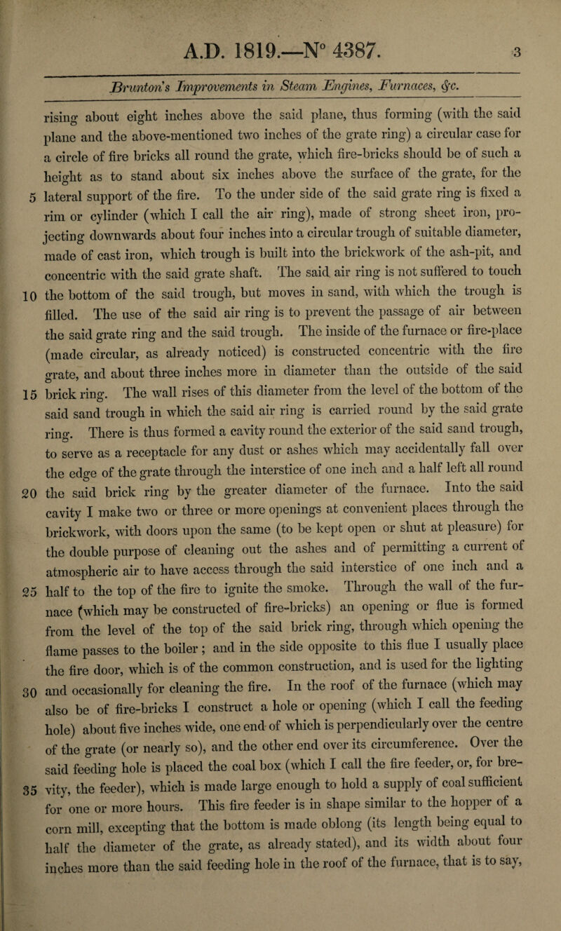 Er unions Improvements in Steam Engines, Furnaces, §c. rising about eight inches above the said plane, thus forming (with the said plane and the above-mentioned two inches of the grate ring) a circular case for a circle of fire bricks all round the grate, which fire-bricks should be of such a height as to stand about six inches above the surface of the grate, for the o 5 lateral support of the fire. To the under side of the said grate ring is fixed a rim or cylinder (which I call the air ring), made of strong sheet iron, pro¬ jecting downwards about four inches into a circular trough of suitable diameter, made of cast iron, which trough is built into the brickwork of the ash-pit, and concentric with the said grate shaft. The said air ring is not suffered to touch 10 the bottom of the said trough, but moves in sand, with which the trough is filled. The use of the said air ring is to prevent the passage of air between the said grate ring and the said trough. The inside of the furnace or fire-place (made circular, as already noticed) is constructed concentric with the fire orate and about three inches more in diameter than the outside of the said 15 brick ring. The wall rises of this diameter from the level of the bottom of the said sand trough in which the said air ring is carried round by the said grate rino\ There is thus formed a cavity round the exterior of the said sand trough, to serve as a receptacle for any dust or ashes which may accidentally fall over the edge of the grate through the interstice of one inch and a half left all round 20 the said brick ring by the greater diameter of the furnace. Into the said cavity I make two or three or more openings at convenient places through the brickwork, with doors upon the same (to be kept open or shut at pleasure) for the double purpose of cleaning out the ashes and of permitting a current of atmospheric air to have access through the said interstice of one inch and a 25 half to the top of the fire to ignite the smoke. Through the wall of the fur¬ nace (which may be constructed of fire-bricks) an opening or flue is formed from the level of the top of the said brick ring, through which opening the flame passes to the boiler; and in the side opposite to this flue I usually place the fire door, which is of the common construction, and is uoed foi the lighting 30 and occasionally for cleaning the fire. In the roof of the furnace (which may also be of fire-bricks I construct a hole or opening (which I call the feeding hole) about five inches wide, one end of which is perpendicularly over the centre of the grate (or nearly so), and the other end over its circumference. Over the said feeding hole is placed the coal box (which I call the fire feeder, or, for bre- 35 vity, the feeder), which is made large enough to hold a supply of coal sufficient for one or more hours. This fire feeder is in shape similar to the hopper of a corn mill, excepting that the bottom is made oblong (its length being equal to half the diameter of the grate, as already stated), and its width about four inches more than the said feeding hole in the roof of the furnace, that is to say,