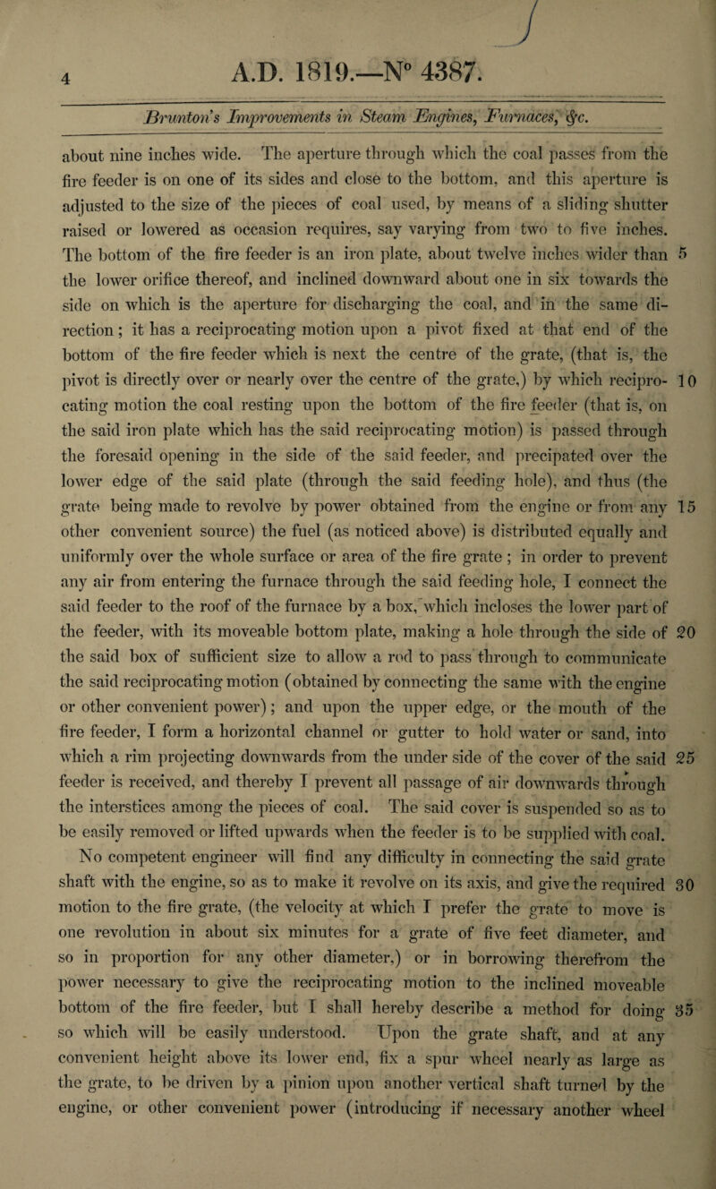 J3runtons Improvements in Steam Engines, Furnaces, <§c. about nine inches wide. The aperture through which the coal passes from the fire feeder is on one of its sides and close to the bottom, and this aperture is adjusted to the size of the pieces of coal used, by means of a sliding shutter raised or lowered as occasion requires, say varying from two to five inches. The bottom of the fire feeder is an iron plate, about twelve inches wider than 5 the lower orifice thereof, and inclined downward about one in six towards the side on which is the aperture for discharging the coal, and in the same di¬ rection ; it has a reciprocating motion upon a pivot fixed at that end of the bottom of the fire feeder which is next the centre of the grate, (that is, the pivot is directly over or nearly over the centre of the grate,) by which recipro- 10 eating motion the coal resting upon the bottom of the fire feeder (that is, on tbe said iron plate which has the said reciprocating motion) is passed through the foresaid opening in the side of the said feeder, and precipated over the lower edge of tbe said plate (through the said feeding hole), and thus (the grate being made to revolve by power obtained from the engine or from any 15 other convenient source) the fuel (as noticed above) is distributed equally and uniformly over the whole surface or area of the fire grate ; in order to prevent any air from entering the furnace through the said feeding hole, I connect the said feeder to the roof of the furnace by a box, which incloses the lower part of the feeder, with its moveable bottom plate, making a hole through the side of 20 the said box of sufficient size to allow a rod to pass through to communicate the said reciprocating motion (obtained by connecting the same with the engine or other convenient power); and upon the upper edge, or the mouth of the fire feeder, I form a horizontal channel or gutter to hold water or sand, into which a rim projecting downwards from the under side of the cover of the said 25 feeder is received, and thereby T prevent all passage of air downwards through the interstices among the pieces of coal. The said cover is suspended so as to be easily removed or lifted upwards when the feeder is to be supplied with coal. No competent engineer will find any difficulty in connecting the said grate shaft with the engine, so as to make it revolve on its axis, and give the required 30 motion to the fire grate, (the velocity at which I prefer the grate to move is one revolution in about six minutes for a grate of five feet diameter, and so in proportion for any other diameter,) or in borrowing therefrom the power necessary to give the reciprocating motion to the inclined moveable bottom of the fire feeder, but I shall hereby describe a method for doing 35 so which will be easily understood. Upon the grate shaft, and at any convenient height above its lower end, fix a spur wheel nearly as large as the grate, to be driven by a pinion upon another vertical shaft turned by the engine, or other convenient power (introducing if necessary another wheel