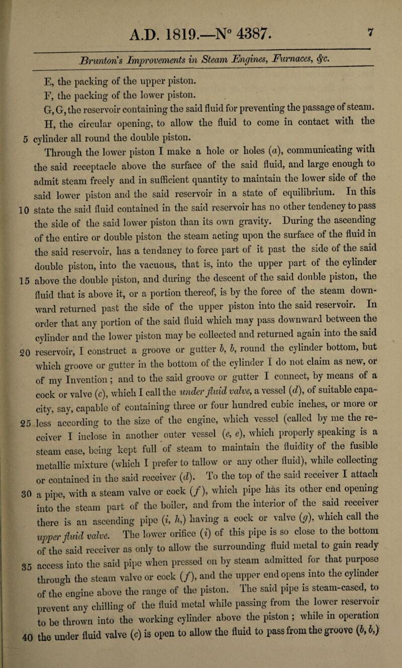 Bruntons Improvements in Steam Engines, Furnaces, fyc. E, the packing of the upper piston. E, the packing of the lower piston. G, G, the reservoir containing the said fluid for preventing the passage of steam. H, the circular opening, to allow the fluid to come in contact with the 5 cylinder all round the double piston. Through the lower piston I make a hole or holes (a), communicating with the said receptacle above the surface of the said fluid, and large enough to admit steam freely and in sufficient quantity to maintain the lower side of the said lower piston and the said reservoir in a state of equilibrium. In this 10 state the said fluid contained in the said reservoir has no other tendency to pass the side of the said lower piston than its own gravity. During the ascending of the entire ox* double piston the steam acting upon the surface of the fluid in the said reservoir, has a tendancy to force part of it past the side of the said double piston, into the vacuous, that is, into the upper part of the cylinder 15 above the double piston, and during the descent of the said double piston, the fluid that is above it, or a portion thereof, is by the foi*ce of the steam down¬ ward returned past the side of the upper piston into the said reservoir. In order that any portion of the said fluid which may pass downward between the cylinder and the lower piston may be collected and returned again into the said 20 reservoir, I construct a groove or gutter b, b, round the cylinder bottom, but which groove or gutter in the bottom of the cylinder I do not claim as new, or of my Invention; and to the said groove or gutter I connect, by means of a cock or valve (c), which I call the under fluid valve, a vessel (d), of suitable capa¬ city, say, capable of containing three or four hundred cubic inches, or more or 25 less according to the size of the engine, which vessel (called by me the re¬ ceiver I inclose in another outer vessel (e, e), which properly speaking is a steam case, being kept full of steam to maintain the fluidity of the fusible metallic mixture (which I prefer to tallow or any other fluid), while collecting or contained in the said receiver (d). To the top of the said receiver I attach 30 a pipe, with a steam valve or cock (/), which pipe has its other end opening into the steam part of the boiler, and from the interior of the said receiver there is an ascending pipe (i, h,) having a cock or valve (g), which call the upper fluid valve. The lower orifice (i) of this pipe is so close to the bottom of the said receiver as only to allow the surrounding fluid metal to gain ready 35 access into the said pipe when pressed on by steam admitted for that purpose through the steam valve or cock (/), and the upper end opens into the cylinder of the engine above the range of the piston. The said pipe is steam-cased, to prevent any chilling of the fluid metal while passing from the lower reservoir to be thrown into the working cylinder above the piston ; while in operation 40 the under fluid valve (c) is open to allow the fluid to pass from the groove (b, b,)