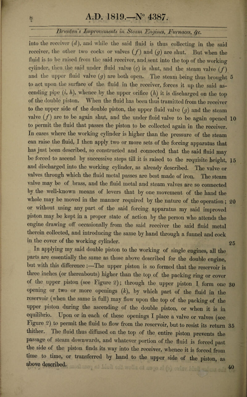 u c Brunton's Improvements in Steam Engines, Furnaces, cfyc. into the receiver (d), and while the said fluid is thus collecting in the said receiver, (he other two cocks or valves (/) and (g) are shut. But when the fluid is to be raised from the said receiver, and sent into the top of the working- cylinder, then the said under fluid valve (c) is shut, and the steam valve (/) and the upper fluid valve (g) are both open. The steam being thus brought 5 to act upon the surface of the fluid in the receiver, forces it up the said as¬ cending pipe (i, h), whence by the upper orifice (h) it is discharged on the top of the double piston. When the fluid has been thus tramitted from the receiver to the upper side of the double piston, the upper fluid valve (g) and the steam valve (/) are to be again shut, and the under fluid valve to be again opened 10 to permit the fluid that passes the piston to be collected again in the receiver. In cases where the working cylinder is higher than the pressure of the steam can raise the fluid, I then apply two or more sets of the forcing apparatus that has just been described, so constructed and connected that the said fluid may be forced to ascend by successive steps till it is raised to the requisite height, 15 and discharged into the working cylinder, as already described. The valve or valves through which the fluid metal passes are best made of iron. The steam valve may be of brass, and the fluid metal and steam valves are so connected by the well-known means of levers that by one movement of the hand the whole may be moved in the manner required by the nature of the operation; 20 or without using any part of the said forcing apparatus my said improved piston may be kept in a proper state of action by the person who attends the engine drawing off occasionally from the said receiver the said fluid metal therein collected, and introducing the same by hand through a funnel and cock in the cover of the working cylinder. 05 In applying my said double piston to the working of single engines, all the parts are essentially the same as those above described for the double engine, but with this difference The upper piston is so formed that the reservoir is tin ee inches (01 thei eabouts) higher than the to j> of the packing- ring or cover of the upper piston (see Figure 2); through the upper piston I form one 30 opening or two or more openings (Jc), by which part of the fluid in the leseivoii (when the same is full) may flow upon the top of the packing of the upper piston during the ascending of the double piston, or when it is in equilibrio. Upon or in each of these openings I place a valve or valves (see Figure 2) to permit the fluid to flow from the reservoir, but to resist its return 35 thither. The fluid thus diffused on the top of the entire piston prevents the passage of steam downwards, and whatever portion of the fluid is forced past the side of the piston finds its way into the receiver, whence it is forced from time to time, or transferred by hand to the upper side of the piston, as above described. 40