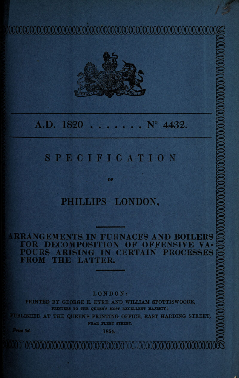 A.D. 1820 .N° 4432. PECIFICATIONT OF PHILLIPS LONDON. RRANGEMENTS IN FURNACES AND BOILERS FOR DECOMPOSITION OF OFFENSIVE VA¬ POURS ARISING IN CERTAIN PROCESSES FROM THE LATTER. NCI LONDON: PRINTED BY GEORGE E. EYRE AND WILLIAM SPOTTISWOODE, PRINTERS TO THE QUEEN’S MOST EXCELLENT MAJESTY J ILISHED AT THE QUEEN’S PRINTING OFFICE, EAST HARDING STREET, NEAR PLEET STREET. Sd. 1854 >mmmmmwMmTmwmmmm