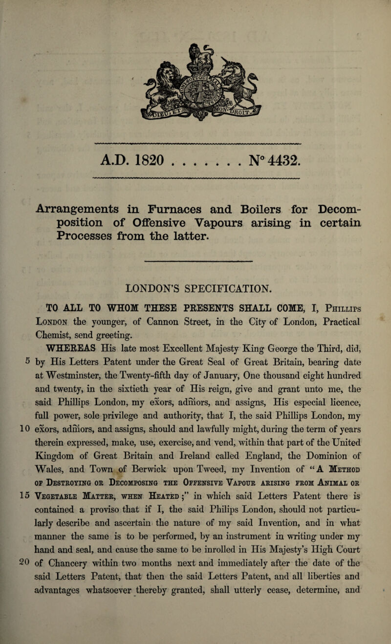 A.D. 1820 N° 4432. Arrangements in Furnaces and Boilers for Decom¬ position of Offensive Vapours arising in certain Processes from the latter. LONDON’S SPECIFICATION. TO ALL TO WHOM THESE PRESENTS SHALL COME, I, Phillips London the younger, of Cannon Street, in the City of London, Practical Chemist, send greeting. WHEREAS His late most Excellent Majesty King George the Third, did, 5 by His Letters Patent under the Great Seal of Great Britain, bearing date at Westminster, the Twenty-fifth day of January, One thousand eight hundred and twenty, in the sixtieth year of His reign, give and grant unto me, the said Phillips London, my exors, admors, and assigns, His especial licence, full power, sole privilege and authority, that I, the said Phillips London, my 10 exors, admors, and assigns, should and lawfully might, during the term of years therein expressed, make, use, exercise, and vend, within that part of the United Kingdom of Great Britain and Ireland called England, the Dominion of Wales, and Town of Berwick upon Tweed, my Invention of “A Method of Destroying or Decomposing the Offensive Vapour arising from Animal or 15 Vegetable Matter, when Heated in which said Letters Patent there is contained a proviso that if I, the said Philips London, should not particu¬ larly describe and ascertain the nature of my said Invention, and in what manner the same is to be performed, by an instrument in writing under my hand and seal, and cause the same to be inrolled in His Majesty’s High Court 20 of Chancery within two months next and immediately after the date of the said Letters Patent, that then the said Letters Patent, and all liberties and advantages whatsoever thereby granted, shall utterly cease, determine, and