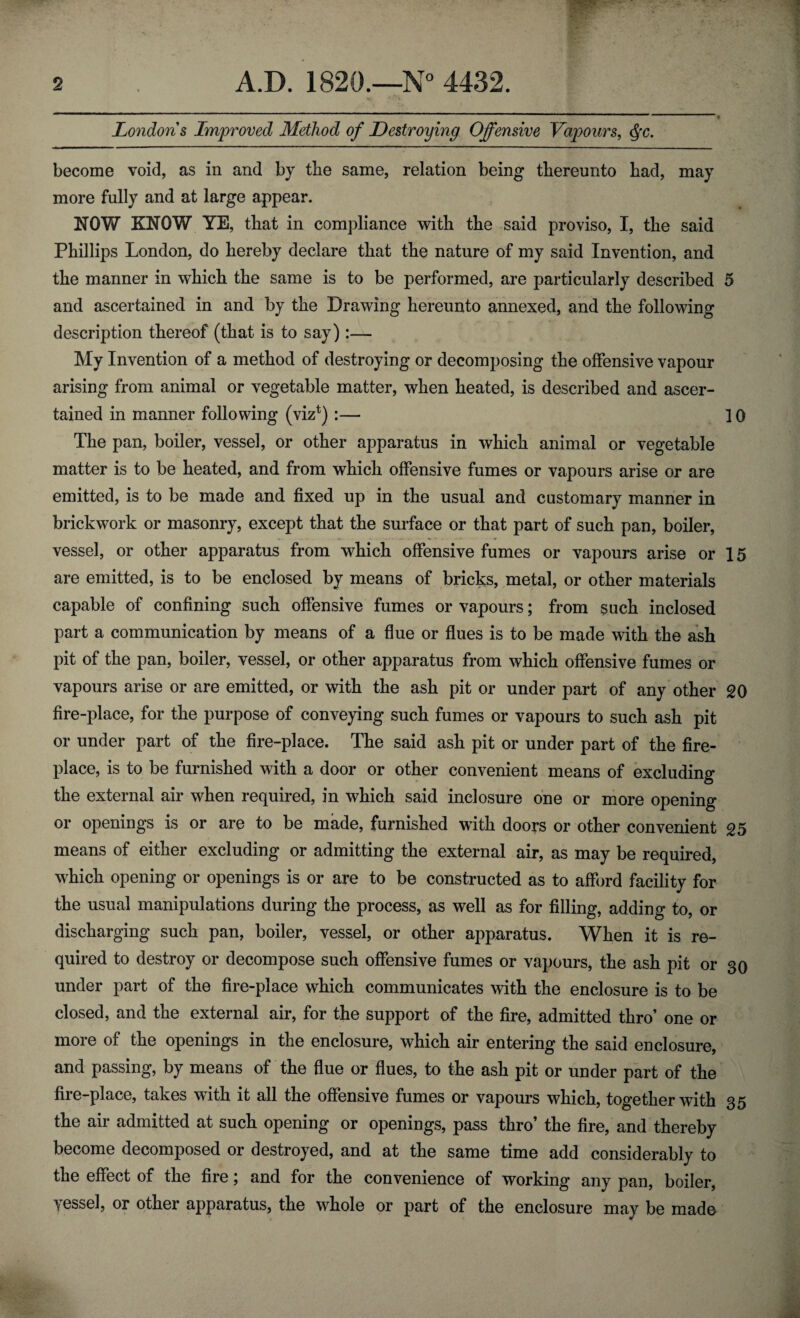 Londons Improved Method of Destroying Offensive Vapours, §c. become void, as in and by the same, relation being thereunto bad, may more fully and at large appear. NOW KNOW YE, that in compliance with the said proviso, I, the said Phillips London, do hereby declare that the nature of my said Invention, and the manner in which the same is to be performed, are particularly described 5 and ascertained in and by the Drawing hereunto annexed, and the following description thereof (that is to say):— My Invention of a method of destroying or decomposing the offensive vapour arising from animal or vegetable matter, when heated, is described and ascer¬ tained in manner following (viz1) :— 10 The pan, boiler, vessel, or other apparatus in which animal or vegetable matter is to be heated, and from which offensive fumes or vapours arise or are emitted, is to be made and fixed up in the usual and customary manner in brickwork or masonry, except that the surface or that part of such pan, boiler, vessel, or other apparatus from which offensive fumes or vapours arise or 15 are emitted, is to be enclosed by means of bricks, metal, or other materials capable of confining such offensive fumes or vapours; from such inclosed part a communication by means of a flue or flues is to be made with the ash pit of the pan, boiler, vessel, or other apparatus from which offensive fumes or vapours arise or are emitted, or with the ash pit or under part of any other 20 fire-place, for the purpose of conveying such fumes or vapours to such ash pit or under part of the fire-place. The said ash pit or under part of the fire¬ place, is to be furnished with a door or other convenient means of excluding the external air when required, in which said inclosure one or more opening or openings is or are to be made, furnished with doors or other convenient 25 means of either excluding or admitting the external air, as may be required, which opening or openings is or are to be constructed as to afford facility for the usual manipulations during the process, as well as for filling, adding to, or discharging such pan, boiler, vessel, or other apparatus. When it is re¬ quired to destroy or decompose such offensive fumes or vapours, the ash pit or 30 under part of the fire-place which communicates with the enclosure is to be closed, and the external air, for the support of the fire, admitted thro’ one or more of the openings in the enclosure, which air entering the said enclosure, and passing, by means of the flue or flues, to the ash pit or under part of the fire-place, takes with it all the offensive fumes or vapours which, together with 35 the air admitted at such opening or openings, pass thro’ the fire, and thereby become decomposed or destroyed, and at the same time add considerably to the effect of the fire; and for the convenience of working any pan, boiler, vessel, or other apparatus, the whole or part of the enclosure may be made
