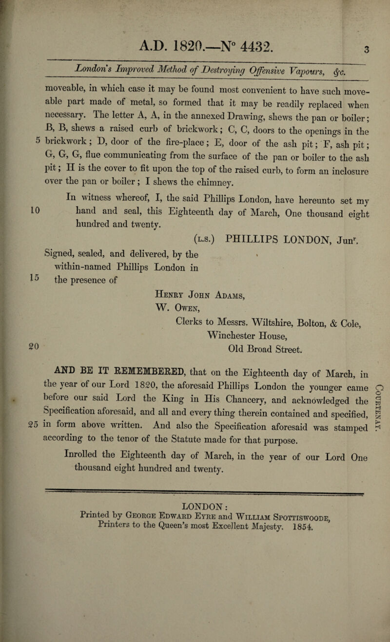 Londons Improved Method of Destroying Offensive Vapours, $c. 3 moveable, in which case it may be found most convenient to have such move- able part made of metal, so formed that it may be readily replaced when necessary. The letter A, A, in the annexed Drawing, shews the pan or boiler; J3, B, shews a laised curb of brickwork; C, C, doors to the openings in the 5 brickwork; D, door of the fire-place; E, door of the ash pit; F, ash pit; G, G, G, flue communicating from the surface of the pan or boiler to the ash pit , H is the covei to fit upon the top of the raised curb, to form an inclosure over the pan or boiler; I shews the chimney. In witness whereof, I, the said Phillips London, have hereunto set my Id hand and seal, this Eighteenth day of March, One thousand eight hundred and twenty. (l.s.) PHILLIPS LONDON, Junr. Signed, sealed, and delivered, by the within-named Phillips London in the presence of Henry John Adams, W. Owen, Clerks to Messrs. Wiltshire, Bolton, & Cole, Winchester House, ^ Old Broad Street. AND BE IT REMEMBERED, that on the Eighteenth day of March, in the year of our Lord 1820, the aforesaid Phillips London the younger came before our said Lord the King in His Chancery, and acknowledged the Specification aforesaid, and all and every thing therein contained and specified, 25 in form above wrritten. And also the Specification aforesaid was stamped according to the tenor of the Statute made for that purpose. Inrolled the Eighteenth day of March, in the year of our Lord One thousand eight hundred and twenty. LONDON : Printed, by George Edward Eyre and William Spottiswoode, Printers to the Queen’s most Excellent Majesty. 1854. Courtenay.