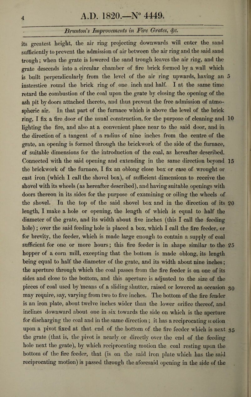 JBruntons Improvements in Fire Grates, §c. its greatest height, the air ring projecting downwards will enter the sand sufficiently to prevent the admission of air between the air ring and the said sand trough; when the grate is lowered the sand trough leaves the air ring, and the grate descends into a circular chamber of fire brick formed by a wall which is built perpendicularly from the level of the air ring upwards, having an 5 insterstice round the brick ring of one inch and half. I at the same time retard the combustion of the coal upon the grate by closing the opening of the ash pit by doors attached thereto, and thus prevent the free admission of atmo¬ spheric air. In that part of the furnace which is above the level of the brick ring, I fix a fire door of the usual construction, for the purpose of cleaning and 10 lighting the fire, and also at a convenient place near to the said door, and in the direction of a tangent of a radius of nine inches from the centre of the grate, an opening is formed through the brickwork of the side of the furnace, of suitable dimensions for the introduction of the coal, as hereafter described. Connected with the said opening and extending in the same direction beyond 15 the brickwork of the furnace, I fix an oblong close box or case of wrought or cast iron (which I call the shovel box), of sufficient dimensions to receive the shovel with its wheels (as hereafter described), and having suitable openings with doors thereon in its sides for the purpose of examining or oiling the wheels of the shovel. In the top of the said shovel box and in the direction of its 20 length, I make a hole or opening, the length of which is equal to half the diameter of the grate, and its width about five inches (this I call the feeding hole); over the said feeding hole is placed a box, which I call the fire feeder, or for brevity, the feeder, which is made large enough to contain a supply of coal sufficient for one or more hours; this fire feeder is in shape similar to the 25 hopper of a corn mill, excepting that the bottom is made oblong, its length being equal to half the diameter of the grate, and its width about nine inches; the aperture through which the coal passes from the fire feeder is on one of its sides and close to the bottom, and this aperture is adjusted to the size of the pieces of coal used by means of a sliding shutter, raised or lowered as occasion 30 may require, say, varying from two to five inches. The bottom of the fire fender is an iron plate, about twelve inches wider than the lower orifice thereof, and inclines downward about one in six towards the side on which is the aperture for discharging the coal and in the same direction ; it has a reciprocating motion upon a pivot fixed at that end of the bottom of the fire feeder which is next 35 the grate (that is, the pivot is nearly or directly over the end of the feeding hole next the grate), by which reciprocating motion the coal resting upon the bottom of the fire feeder, that (is on the said iron plate which has the said reciprocating motion) is passed through the aforesaid opening in the side of the