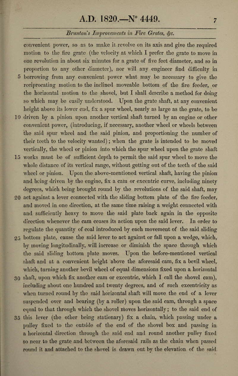 5 10 15 20 25 30 35 A.D. 1820.—N° 4449. 7 Bruntoris Improvements in Fire Grates, <Sfc. convenient power, so as to make it revolve on its axis and give the required motion to the fire grate (the velocity at which I prefer the grate to move in one revolution in about six minutes for a grate of five feet diameter, and so in proportion to any other diameter), nor will any engineer find difficulty in borrowing from any convenient power what may be necessary to give the reciprocating motion to the inclined moveable bottom of the fire feeder, or the horizontal motion to the shovel, but I shall describe a method for doing so which may be easily understood. Upon the grate shaft, at any convenient height above its lower end, fix a spur wheel, nearly as large as the grate, to be driven by a pinion upon another vertical shaft turned by an engine or other convenient power, (introducing, if necessary, another wheel or wheels between the said spur wheel and the said pinion, and proportioning the number of their teeth to the velocity wanted); when the grate is intended to be moved vertically, the wheel or pinion into which the spur wheel upon the grate shaft works must be of sufficient depth to permit the said spur wheel to move the whole distance of its vertical range, without getting out of the teeth of the said wheel or pinion. Upon the above-mentioned vertical shaft, having the pinion and being driven by the engine, fix a cam or excentric curve, including ninety degrees, which being brought round by the revolutions of the said shaft, may act against a lever connected with the sliding bottom plate of the fire feeder, and moved in one direction, at the same time raising a weight connected with and sufficiently heavy to move the said plate back again in the opposite direction whenever the cam ceases its action upon the said lever. In order to regulate the quantity of coal introduced by each movement of the said sliding bottom plate, cause the said lever to act against or fall upon a wedge, which, by moving longitudinally, will increase or diminish the space through which the said sliding bottom plate moves. Upon the before-mentioned vertical shaft and at a convenient height above the aforesaid cam, fix a bevil wheel, which, turning another bevil wheel of equal dimensions fixed upon a horizontal shaft, upon which fix another cam or excentric, which I call the shovel cam), including about one hundred and twenty degrees, and of such excentricity as when turned round by the said horizontal shaft will move the end of a lever suspended over and bearing (by a roller) upon the said cam, through a space equal to that through which the shovel moves horizontally; to the said end of this lever (the other being stationary) fix a chain, which passing under a pulley fixed to the outside of the end of the shovel box and passing in a horizontal direction through the said end and round another pulley fixed so near to the grate and between the aforesaid rails as the chain when passed round it and attached to the shovel is drawn out by the elevation of the said *