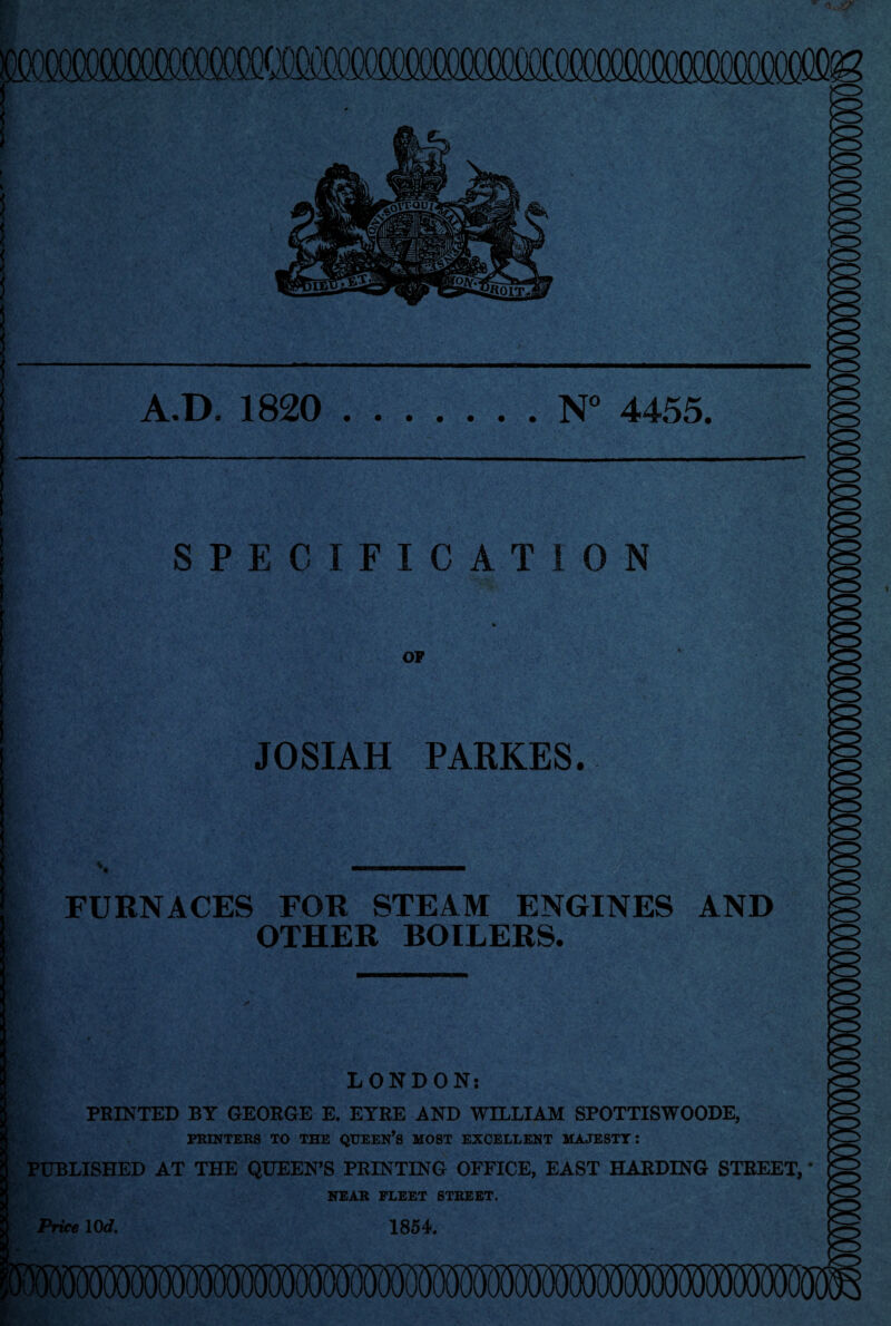 A.D. 1820 N° 4455 SPECIFICATION OP JOSIAH PARKES. FURNACES FOR STEAM ENGINES AND OTHER BOILERS. LONDON; PRINTED BY GEORGE E. EYRE AND WILLIAM SPOTTISWOODE, PRINTERS TO THE QUEEN’S MOST EXCELLENT MAJESTY: PUBLISHED AT THE QUEEN’S PRINTING OFFICE, EAST HARDING STREET, NEAR FLEET STREET. Price \0d, 1854.