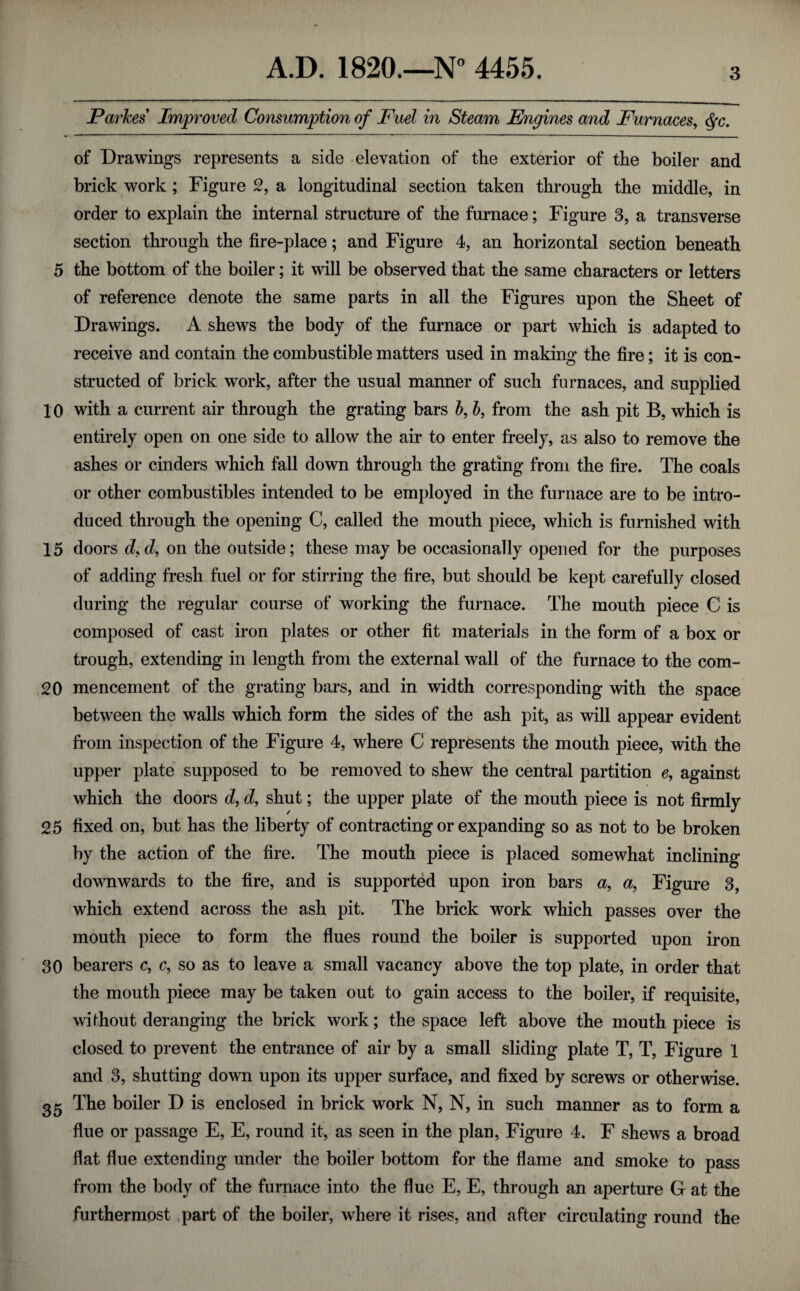 Parkes Improved Consumption of Fuel in Steam Engines and Furnaces^ <^c. of Drawings represents a side elevation of the exterior of the boiler and brick work ; Figure 2, a longitudinal section taken through the middle, in order to explain the internal structure of the furnace; Figure 3, a transverse section through the fire-place; and Figure 4, an horizontal section beneath 5 the bottom of the boiler; it will be observed that the same characters or letters of reference denote the same parts in all the Figures upon the Sheet of Drawings. A shews the body of the furnace or part which is adapted to receive and contain the combustible matters used in making the fire; it is con¬ structed of brick work, after the usual manner of such furnaces, and supplied 10 with a current air through the grating bars 5, h, from the ash pit B, which is entirely open on one side to allow the air to enter freely, as also to remove the ashes or cinders which fall down through the grating from the fire. The coals or other combustibles intended to be employed in the fui-nace are to be intro¬ duced through the opening C, called the mouth piece, which is furnished with 15 doors d,d, on the outside; these may be occasionally opened for the purposes of adding fresh fuel or for stirring the fire, but should be kept carefully closed during the regular course of working the furnace. The mouth piece C is composed of cast iron plates or other fit materials in the form of a box or trough, extending in length from the external wall of the furnace to the com- 20 mencement of the grating bars, and in width corresponding with the space between the walls which form the sides of the ash pit, as will appear evident from inspection of the Figure 4, where C represents the mouth piece, with the upper plate supposed to be removed to shew the central partition against which the doors d, d, shut; the upper plate of the mouth piece is not firmly 25 fixed on, but has the liberty of contracting or expanding so as not to be broken by the action of the fire. The mouth piece is placed somewhat inclining downwards to the fire, and is supported upon iron bars a, a, Figure 3, which extend across the ash pit. The brick work which passes over the mouth piece to form the flues round the boiler is supported upon iron 30 bearers c, c, so as to leave a small vacancy above the top plate, in order that the mouth piece may be taken out to gain access to the boiler, if requisite, wifhout deranging the brick work; the space left above the mouth piece is closed to prevent the entrance of air by a small sliding plate T, T, Figure 1 and 3, shutting down upon its upper surface, and fixed by screws or otherwise. The boiler D is enclosed in brick work N, N, in such manner as to form a flue or passage E, E, round it, as seen in the plan, Figure 4. F shews a broad flat flue extending under the boiler bottom for the flame and smoke to pass from the body of the furnace into the flue E, E, through an aperture G at the furthermost part of the boiler, where it rises, and after circulating round the
