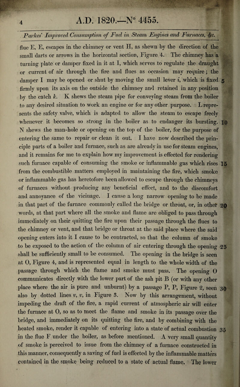 flue E, E, escapes in the chimney or vent II, as shewn by the direction of the small darts or arrows in the horizontal section, Figure 4. The chimney has a turning plate or damper fixed in it at I, which serves to regulate the draught or current of air through the fire and flues as occasion may require; the damper I may be opened or shut by moving the small lever i, which is fixed 5 firmly upon its axis on the outside the chimney and retained in any position by the catch k. K shews the steam pipe for conveying steam from the boiler to any desired situation to work an engine or for any other purpose. L repre¬ sents the safety valve, which is adapted to allow the steam to escape freely whenever it becomes so strong in the boiler as to endanger its bursting. 10 N shews the man-hole or opening on the top of the boiler, for the purpose of entering the same to repair or clean it out. I have now described the prin¬ ciple parts of a boiler and furnace, such as are already in use for steam engines, and it remains for me to explain how my improvement is effected for rendering such furnace capable of consuming the smoke or inflammable gas which rises 15 from the combustible matters employed in maintaining the fire, which smoke or inflammable gas has heretofore been allowed to escape through the chimneys of furnaces without producing any beneficial effect, and to the discomfort -and annoyance of the vicinage. I cause a long narrow opening to be made in that part of the furnace commonly called the bridge or throat, or, in othel’ 20 words, at that part where all the smoke and flame are obliged to pass through immediately on their, quitting the fire upon their passage through the flues to the chimney or vent, and that bridge or throat at the said place where the said opening enters into it I cause to be contracted, so that the column of smoke to be exposed to the action of the column of air entering through the opening 25 shall be sufficiently small to be consumed. The opening in the bridge is seen at 0, Figure 4, and is represented equal in length to the whole width of the passage through which the flame and smoke must pass. The opening 0 communicates directly with the lower part of the ash pit B (or with any other place wEere the air is pure and unburnt) by a passage P, P, Figure 2, seen 30 also by dotted lines v, v, in Figure 3. Now by this arrangement, without impeding the draft of the fire, a rapid current of atmospheric air will enter the furnace at 0, so as to meet the flame and smoke in its passage over the bridge, and immediately on its quitting the fire, and by combining with the heated smoke, render it capable of entering into a state of actual combustion 35 in the flue F under the boiler, as before mentioned. A very small quantity of smoke is perceived to issue from the chimney of a furnace constructed in this manner, consequently a saving of fuel is effected by the inflammable matters containecl in the smoke being reduced to a state of actual flame, The lower