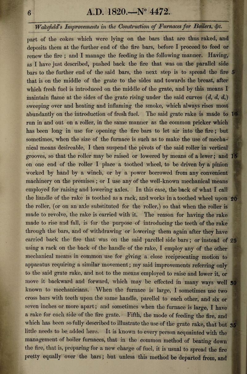 Wakefield's Improvements in the Construction of Furnaces for Boilers, Qc. part of the cokes which were lying on the bars that are thus raked, and deposits them at the further end of the fire bars, before I proceed to feed or renew the fire ; and I manage the feeding in the following manner. Having, as I have just described, pushed back the fire that was on the parallel side bars to the further end of the said bars, the next step is to spread the fire 5 that is on the middle of the grate to the sides and towards the breast, after which fresh fuel is introduced on the middle of the grate, and by this means I maintain flame at the sides of the grate rising under the said curves (d, d, d,) sweeping over and heating and inflaming the smoke, which always rises most abundantly on the introduction of fresh fuel. The said grate rake is made to 10 run in and out on a roller, in the same manner as the common pricker which has been long in use for opening the fire bars to let air into the fire; but sometimes, when the size of the furnace is such as to make the use of mecha¬ nical means desireable, I then suspend the pivots of the said roller in vertical grooves, so that the roller may be raised or lowered by means of a lever; and 15 on one end of the roller I place a toothed wheel, to be driven by a pinion worked by hand by a winch, or by a power borrowed from any convenient machinery on the premises ; or I use any of the well-known mechanical means employed for raising and lowering axles. In this case, the back of what I call the handle of the rake is toothed as a rack, and works in a toothed wheel upon 20 the roller, (or on an axle substituted for the roller,) so that when the roller is made to revolve, the rake is carried with it. The reason for having the rake made to rise and fall, is for the purpose of introducing the teeth of the rake through the bars, and of withdrawing or lowering them again after they have carried back the fire that was on the said parellel side bars; or instead of 25 using a rack on the back of the handle of the rake, I employ any of the other mechanical means in common use for giving a close reciprocating motion to apparatus requiring a similar movement; my said improvements referring only to the said grate rake, and not to the means employed to raise and lower it, or move it backward and forward, which may be effected in many ways well SO known to mechanicians. When the furnaee is large, I sometimes use two cross bars with teeth upon the same handle, parellel to each other, and six or seven inches or more apart; and sometimes when the furnace is large, I have ' a rake for each side of the fire grate. Fifth, the mode of feeding the fire, and which has been so fully described to illustrate the use of the grate rake, that but 35 little needs to be added here. It is known to every person acquainted with the management of boiler furnaces, that in the common method of beating down M the fire, that is, preparing for a new charge of fuel, it is usual to spread the fire M pretty equally over the bars; but unless this method be departed from, and M