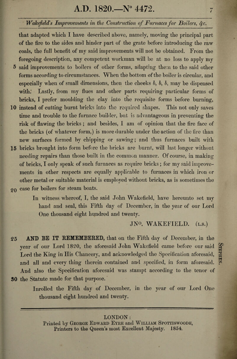 / Wakefield's Improvements in the Construction of Furnaces for Boilers, Qc. that adapted which I have described above, namely, moving the principal part of the fire to the sides and hinder part of the grate before introducing the raw coals, the full benefit of my said improvements will not be obtained. From the foregoing description, any competent workman will be at no loss to apply my 5 said improvements to boilers of other forms, adapting them to the said other forms according to circumstances. When the bottom of the boiler is circular, and especially when of small dimensions, then the cheeks b, b, b, may be dispensed with.' Lastly, from my flues and other parts requiring particular forms of bricks, I prefer moulding the clay into the requisite forms before burning, 10 instead of cutting burnt bricks into the required shapes. This not only saves time and trouble to the furnace builder, but is advantageous in preventing the risk of flawing the bricks ; and besides, I am of opinion that the fire face of the bricks (of whatever form,) is more durable under the action of the fire than new surfaces formed by chipping or sawing; and thus furnaces built with 15 bricks brought into form before the bricks are burnt, will last longer without needing repairs than those built in the common manner. Of course, in making of bricks, I only speak of such furnaces as require bricks ; for my said improve¬ ments in other respects are equally applicable to furnaces in which iron or other metal or suitable material is employed without bricks, as is sometimes the 20 case for boilers for steam boats. In witness whereof, I, the said John Wakefield, have hereunto set my hand and seal, this Fifth day of December, in the year of our Lord One thousand eight hundred and twenty. JN°. WAKEFIELD, (l.s.) 25 AND BE IT REMEMBERED, that on the Fifth day of December, in the year of our Lord 1820, the aforesaid John Wakefield came before our said Lord the King in His Chancery, and acknowledged the Specification aforesaid, and all and every thing therein contained and specified, in form aforesaid. And also the Specification aforesaid was stampt according to the tenor of 30 the Statute made for that purpose. Inrolled the Fifth day of December, in the year of our Lord One thousand eight hundred and twenty. LONDON: Printed by George Edward Eyre and William Spottiswoode, Printers to the Queen's most Excellent Majesty. 1854. Stephen.