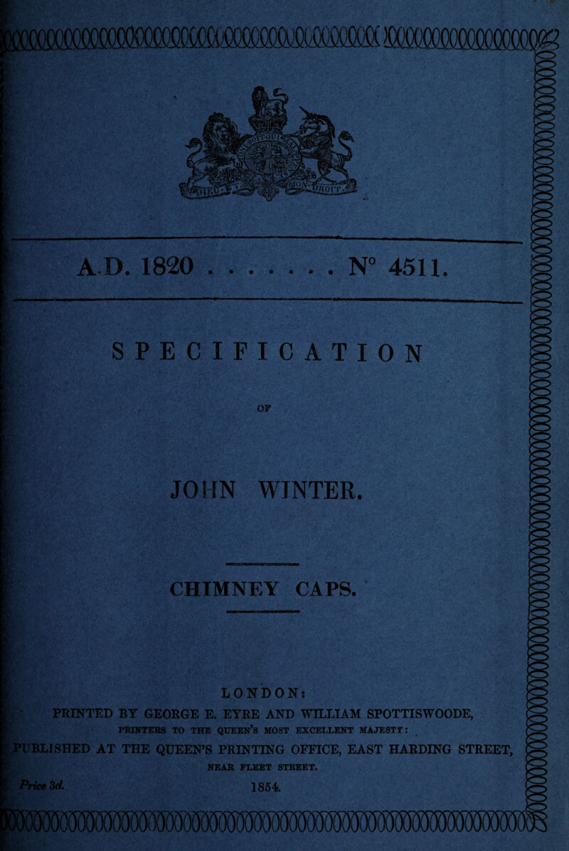 A D. 1820 .N° 4511. SPECIFICATION OF JOHN WINTER. CHIMNEY CAPS. LONDON: | • PRINTED BY GEORGE E. EYRE AND WILLIAM SPOTTISWOODE, PRINTERS TO THE QUEEN’S MOST EXCELLENT MAJESTY: PUBLISHED AT THE QUEEN’S PRINTING OFFICE, EAST HARDING STREET, NEAR FLEET STREET. Price 3d. 1854.