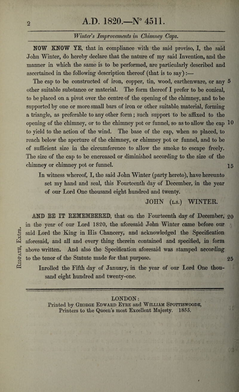 Ridpath, Extra. 2 Winter s Improvements in Chimney Caps. NOW KNOW YE, that in compliance with the said proviso, I, the said John Winter, do hereby declare that the nature of my said Invention, and the manner in which the same is to be performed, are particularly described and ascertained in the following description thereof (that is to say) :— The cap to be constructed of iron, copper, tin, wood, earthenware, or any 5 other suitable substance or material. The form thereof I prefer to be conical, to be placed on a pivot over the centre of the opening of the chimney, and to be supported by one or more small bars of iron or other suitable material, forming a triangle, as preferable to any other form; such support to be affixed to the opening of the chimney, or to the chimney pot or funnel, so as to allow the cap 10 to yield to the action of the wind. The base of the cap, when so placed, to reach below the aperture of the chimney, or chimney pot or funnel, and to be of sufficient size in the circumference to allow the smoke to escape freely. The size of the cap to be encreased or diminished according to the size of the chimney or chimney pot or funnel. 15 In witness whereof, I, the said John Winter (party hereto), have hereunto set my hand and seal, this Fourteenth day of December, in the year of our Lord One thousand eight hundred and twenty. JOHN (l.s.) WINTER. AND BE IT REMEMBERED, that on the Fourteenth day of December, 20 in the year of our Lord 1820, the aforesaid John Winter came before our said Lord the King in His Chancery, and acknowledged the Specification aforesaid, and all and every thing therein contained and specified, in form above written. And also the Specification aforesaid was stamped according to the tenor of the Statute made for that purpose. 25 Inrolled the Fifth day of January, in the year of our Lord One thou¬ sand eight hundred and twenty-one. LONDON: Printed by George Edward Eyre and William Spoitiswoode, Printers to the Queen's most Excellent Majesty. 1855.