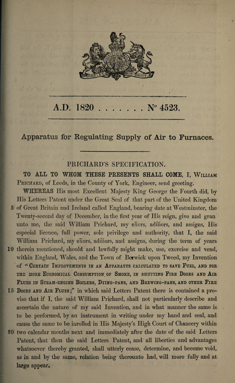 Apparatus for Regulating Supply of Air to Furnaces. PRICHARD’S SPECIFICATION. TO ALL TO WHOM THESE PRESENTS SHALL COME, I, William Prichard, of Leeds, in the County of York, Engineer, send greeting. WHEREAS His most Excellent Majesty King George the Fourth did, by His Letters Patent under the Great Seal of that part of the United Kingdom 5 of Great Britain and Ireland called England, bearing date at Westminster, the Twenty-second day of December, in the first year of His reign, give and gran unto me, the said William Prichard, my exors, admors, and assigns, His especial licence, full power, sole privilege and authority, that I, the said William Prichard, my exors, admors, and assigns, during the term of years 10 therein mentioned, should and lawfully might make, use, exercise and vend, ' within England, Wales, and the Town of Berwick upon Tweed, my Invention of “ Certain Improvements in an Apparatus calculated to save Fuel, and for the more Economical Consumption, of Smoke, in shutting Fire Doors and Air Flues in Steam-engine Boilers, Dying-pans, and Brewing-pans, and other Fire 15 Doors and Air Flues;” in which said Letters Patent there is contained a pro¬ viso that if I, the said William Prichard, shall not particularly describe and % ascertain the nature of my said Invention, and in what manner the same is to be performed, by an instrument in writing under my hand and seal, and cause the same to be inrolled in His Majesty’s High Court of Chancery within SO two calendar months next and immediately after the date of the said Letters Patent, that then the said Letters Patent, and all liberties and advantages whatsoever thereby granted, shall utterly cease, determine, and become void, as in and by the same, relation being thereunto had, will more fully and at large appear.