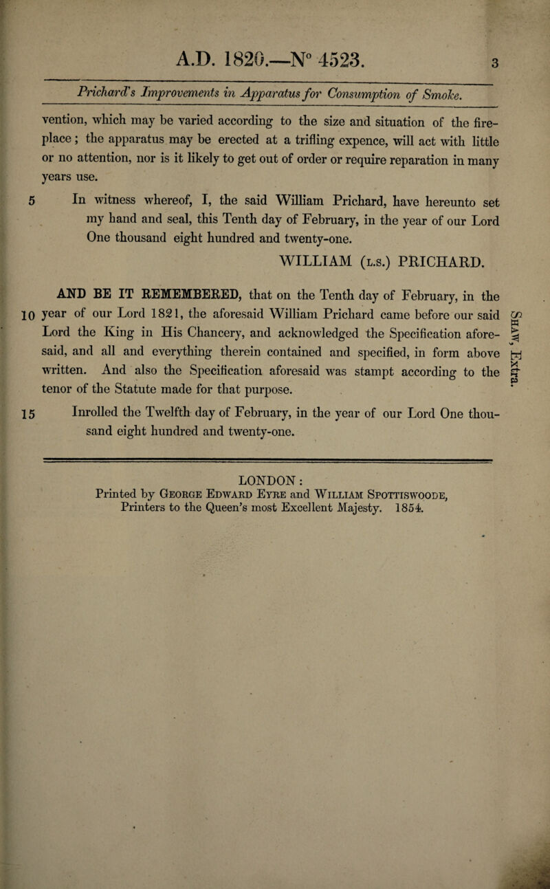 3 Prichard's Improvements in Apparatus for Consumption of Smolce. vention, which may be varied according to the size and situation of the fire¬ place ; the apparatus may be erected at a trifling expence, will act with little or no attention, nor is it likely to get out of order or require reparation in many years use. 5 In witness whereof, I, the said William Prichard, have hereunto set my hand and seal, this Tenth day of February, in the year of our Lord One thousand eight hundred and twenty-one. WILLIAM (l.s.) PRICHARD. AND BE IT REMEMBERED, that on the Tenth day of February, in the 10 year of our Lord 1821, the aforesaid William Prichard came before our said Lord the King in His Chancery, and acknowledged the Specification afore¬ said, and all and everything therein contained and specified, in form above written. And also the Specification aforesaid was stampt according to the tenor of the Statute made for that purpose. 15 Inrolled the Twelfth day of February, in the year of our Lord One thou¬ sand eight hundred and twenty-one. LONDON : Printed by George Edward Eyre and William Spottiswoode, Printers to the Queen’s most Excellent Majesty. 1854. Shaw, Extra.