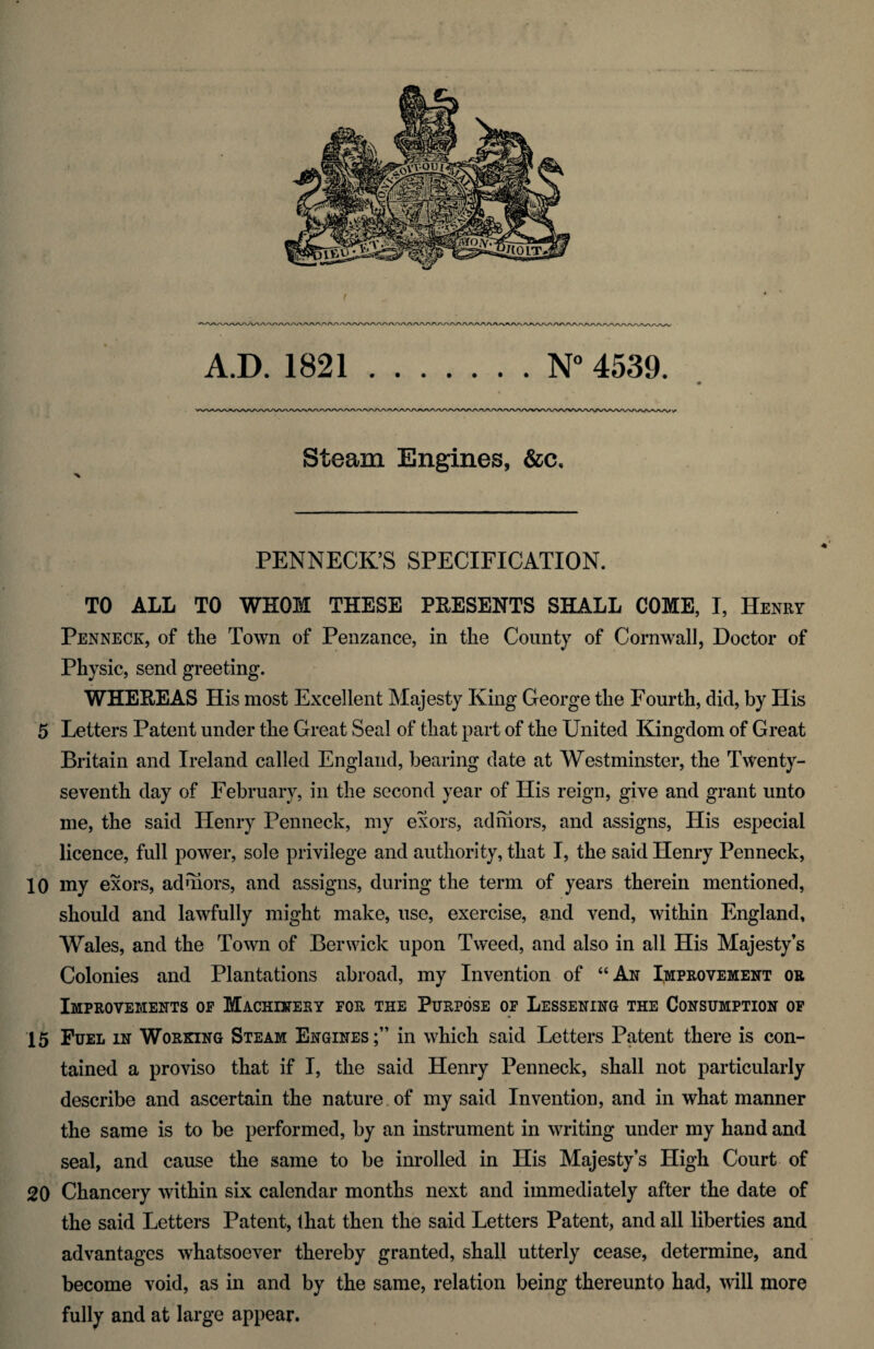 A.D. 1821.N° 4539. « Steam Engines, &c. PENNECK’S SPECIFICATION. TO ALL TO WHOM THESE PRESENTS SHALL COME, I, Henry Penneck, of the Town of Penzance, in the County of Cornwall, Doctor of Physic, send greeting. WHEEEAS His most Excellent Majesty King George the Fourth, did, by Plis 5 Letters Patent under the Great Seal of that part of the United Kingdom of Great Britain and Ireland called England, bearing date at Westminster, the Twenty- seventh day of February, in the second year of His reign, give and grant unto me, the said Henry Penneck, my exors, adhiors, and assigns, His especial licence, full power, sole privilege and authority, that I, the said Henry Penneck, 10 my exors, aduiors, and assigns, during the term of years therein mentioned, should and lawfully might make, use, exercise, and vend, within England, Wales, and the Town of Berwick upon Tweed, and also in all His Majesty’s Colonies and Plantations abroad, my Invention of “An Improvement or Improvements op Machinery for the Purpose op Lessening the Consumption of 15 Fuel in Working Steam Engines;” in which said Letters Patent there is con¬ tained a proviso that if I, the said Henry Penneck, shall not particularly describe and ascertain the nature of my said Invention, and in what manner the same is to be performed, by an instrument in writing under my hand and seal, and cause the same to be inrolled in His Majesty’s High Court of 20 Chancery within six calendar months next and immediately after the date of the said Letters Patent, that then the said Letters Patent, and all liberties and advantages whatsoever thereby granted, shall utterly cease, determine, and become void, as in and by the same, relation being thereunto had, will more fully and at large appear.