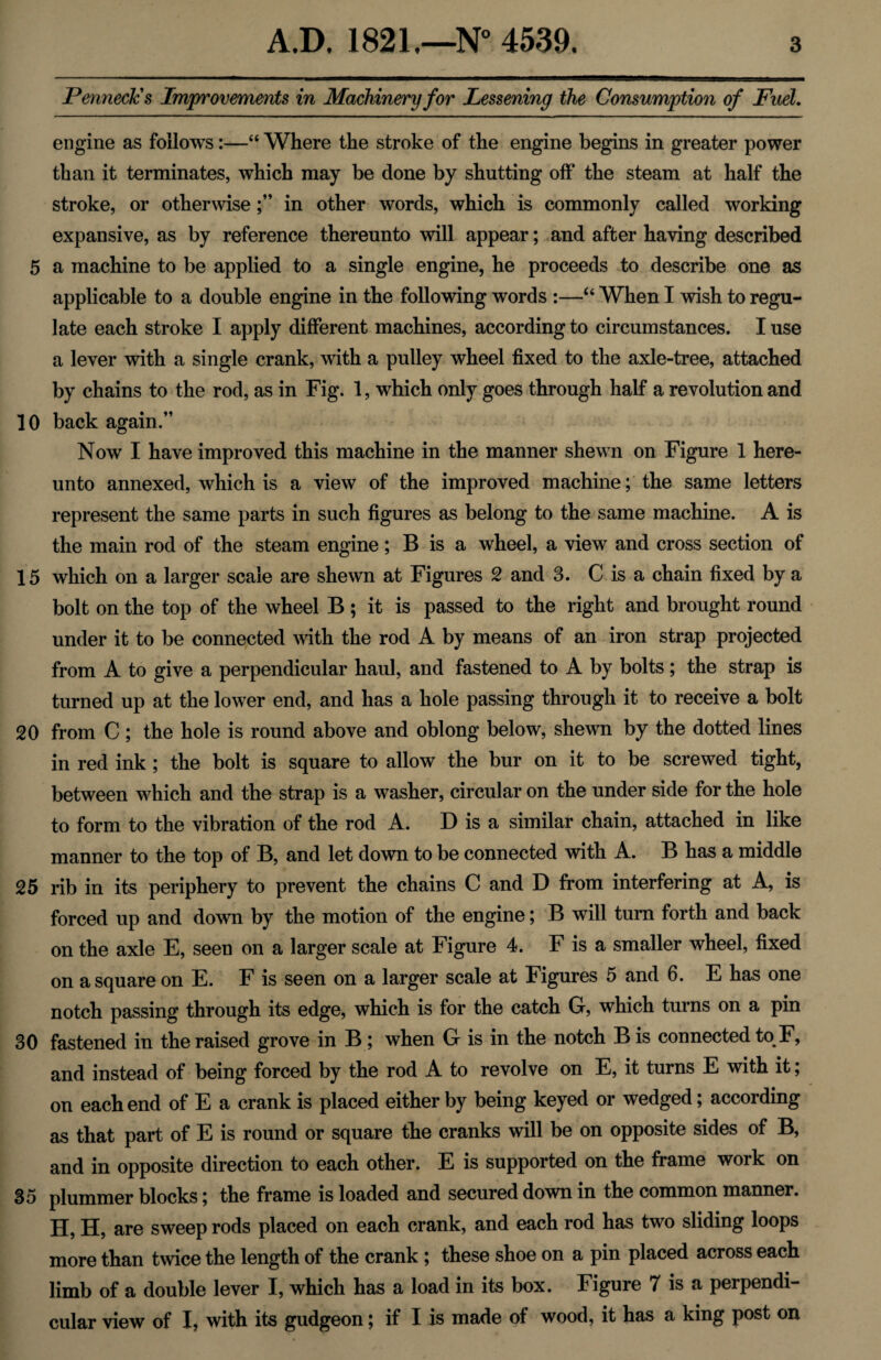 PennecJcs Improvements in Machinery for Lessening the Consumption of Fuel. engine as follows:—“ Where the stroke of the engine begins in greater power than it terminates, which may be done by shutting off the steam at half the stroke, or otherwisein other words, which is commonly called working expansive, as by reference thereunto will appear; and after having described 5 a machine to be applied to a single engine, he proceeds to describe one as applicable to a double engine in the following words :—“ When I wish to regu¬ late each stroke I apply different machines, according to circumstances. I use a lever with a single crank, with a pulley wheel fixed to the axle-tree, attached by chains to the rod, as in Fig. 1, which only goes through half a revolution and 10 back again.” Now I have improved this machine in the manner shewn on Figure 1 here¬ unto annexed, which is a view of the improved machine; the same letters represent the same parts in such figures as belong to the same machine. A is the main rod of the steam engine; B is a wheel, a view and cross section of 15 which on a larger scale are shewn at Figures 2 and 3. C is a chain fixed by a bolt on the top of the wheel B; it is passed to the right and brought round under it to be connected with the rod A by means of an iron strap projected from A to give a perpendicular haul, and fastened to A by bolts; the strap is turned up at the lower end, and has a hole passing through it to receive a bolt 20 from C ; the hole is round above and oblong below, shewn by the dotted lines in red ink ; the bolt is square to allow the bur on it to be screwed tight, between which and the strap is a washer, circular on the under side for the hole to form to the vibration of the rod A. D is a similar chain, attached in like manner to the top of B, and let down to be connected with A. B has a middle 25 rib in its periphery to prevent the chains C and D from interfering at A, is forced up and down by the motion of the engine; B will turn forth and back on the axle E, seen on a larger scale at Figure 4. F is a smaller wheel, fixed on a square on E. F is seen on a larger scale at Figures 5 and 6. E has one notch passing through its edge, which is for the catch G, which turns on a pin 30 fastened in the raised grove in B; when G is in the notch B is connected to F, and instead of being forced by the rod A to revolve on E, it turns E with it; on each end of E a crank is placed either by being keyed or wedged; according as that part of E is round or square the cranks will be on opposite sides of B, and in opposite direction to each other. E is supported on the frame work on 35 plummer blocks; the frame is loaded and secured down in the common manner. H, H, are sweep rods placed on each crank, and each rod has two sliding loops more than twice the length of the crank; these shoe on a pin placed across each limb of a double lever I, which has a load in its box. Figure 7 is a perpendi¬ cular view of I, with its gudgeon; if I is made of wood, it has a king post on