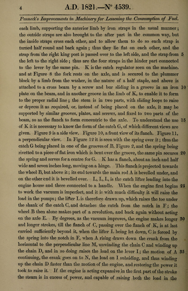 Penned; s Improvements in Machinery for Lessening the Consumption of Fuel. each limb, supporting the anterior limb by iron straps in the usual manner; the outside straps are also brought to the after part in the common way, but the inside straps cross each other, and to allow them to do so each strap is turned half round and back again ; thus they lie flat on each other, and the strap from the right king post is passed over to the left side, and the strap from 5 the left to the right side ; thus are the four straps in the hinder part connected to the lever by the same pin. K is the catch regulator seen on the machine, and at Figure 8 the fork rests on the axle, and is secured to the plummer block by a limb from the washer, in the nature of a half staple, and above is attached to a cross beam by a screw and bur sliding in a groove in an iron 10 plate on the beam, and in another groove in the limb of K, to enable it to form to the proper radial line ; the stem is in two parts, with sliding loops to raise or depress it as required, or, instead of being placed on the axle, it may be supported by similar grooves, plates, and screws, and fixed to two parts of the beam, so as the flanch to form concentric to the axle. To understand the use 15 of K it is necessary to know the form of the catch G, of which different views are given. Figure 9 is a side view. Figure 10, a front view of its flanch. Figure 11, a perpendicular view. In Figure 12 it is seen with the spring over it; thus the catch G being placed in one of the grooves of B, Figure 2, and the spring being rivetted to a piece of flat iron which is bent over the groove, the same pin secures 20 the spring and serves for a centre for G. K has a flanch, about an inch and half wide and seven inches long, moving on a hinge. This flanch is projected towards the wheel B, but above it; its end towards the main rod A is bevelled under, and on the other end it is bevelled over. L, L, L, is the catch lifter leading into the engine house and there connected to a handle. When the engine first begins 25 to work the vacuum is imperfect, and it is with much difficulty it will raise the load in the pumps; the lifter L is therefore drawn up, which raises the toe under the shank of the catch C, and detaches the catch from the notch in F; the wheel B then alone makes part of a revolution, and back again without acting on the axle E. By degrees, as the vacuum improves, the engine makes longer 30 and longer strokes, till the flanch of C, passing over the flanch of K, is at last carried sufficiently beyond it, when the lifter L being let down, C is forced by the spring into the notch in F, when A rising draws down the crank from the horizontal to the perpendicular line M, unwinding the chain C and winding up the chain D, and in so doing raises the load on the lever I; the motion of A 35 continuing, the crank goes on to N, the load on I subsiding, and thus winding up the chain D faster than the motion of the engine, and restoring the power it took to raise it. If the engine is acting expansive in the first part of the stroke the steam is in excess of power, and capable of raising both the load in the