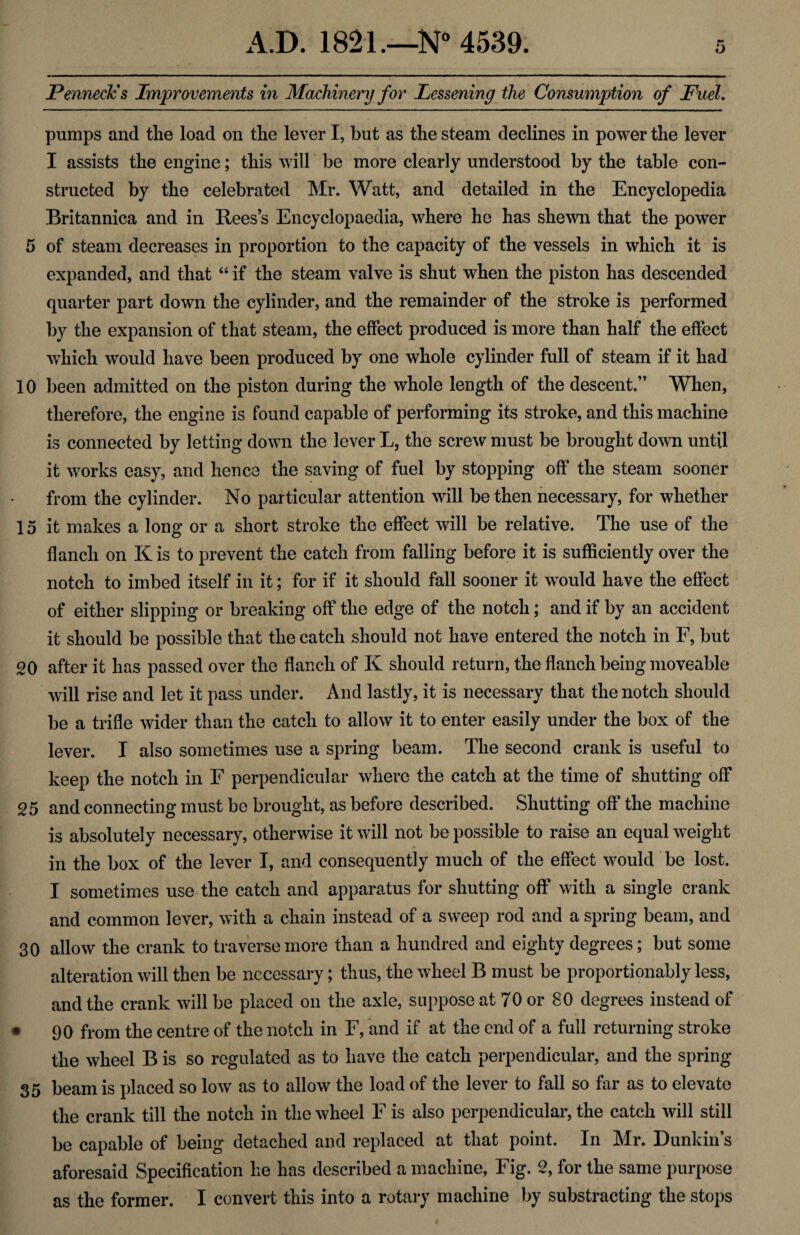 Penneck's Improvements in Machinery for Lessening the Consumption of Fuel. pumps and the load on the lever I, but as the steam declines in power the lever I assists the engine; this will be more clearly understood by the table con¬ structed by the celebrated Mr. Watt, and detailed in the Encyclopedia Britannica and in Rees’s Encyclopaedia, where he has shewn that the power 5 of steam decreases in proportion to the capacity of the vessels in which it is expanded, and that “ if the steam valve is shut when the piston has descended quarter part down the cylinder, and the remainder of the stroke is performed by the expansion of that steam, the effect produced is more than half the effect which would have been produced by one whole cylinder full of steam if it had 10 been admitted on the piston during the whole length of the descent.” When, therefore, the engine is found capable of performing its stroke, and this machine is connected by letting down the lever L, the screw must be brought down until it works easy, and hence the saving of fuel by stopping off the steam sooner from the cylinder. No particular attention will be then necessary, for whether 15 it makes a long or a short stroke the effect will be relative. The use of the flanch on Kis to prevent the catch from falling before it is sufficiently over the notch to imbed itself in it; for if it should fall sooner it would have the effect of either slipping or breaking off the edge of the notch; and if by an accident it should be possible that the catch should not have entered the notch in F, but 20 after it has passed over the flanch of K should return, the flanch being moveable will rise and let it pass under. And lastly, it is necessary that the notch should be a trifle wider than the catch to allow it to enter easily under the box of the lever. I also sometimes use a spring beam. The second crank is useful to keep the notch in F perpendicular where the catch at the time of shutting off 25 and connecting must be brought, as before described. Shutting off the machine is absolutely necessary, otherwise it will not be possible to raise an equal weight in the box of the lever I, and consequently much of the effect would be lost. I sometimes use the catch and apparatus for shutting off with a single crank and common lever, with a chain instead of a sweep rod and a spring beam, and 30 allow the crank to traverse more than a hundred and eighty degrees; but some alteration will then be necessary; thus, the wheel B must be proportionably less, and the crank will be placed on the axle, suppose at 70 or 80 degrees instead of • 90 from the centre of the notch in F, and if at the end of a full returning stroke the wheel B is so regulated as to have the catch perpendicular, and the spring 35 beam is placed so low as to allow the load of the lever to fall so far as to elevate the crank till the notch in the wheel F is also perpendicular, the catch will still be capable of being detached and replaced at that point. In Mr. Dunkin’s aforesaid Specification he has described a machine, Fig. 2, for the same purpose as the former. I convert this into a rotary machine by substracting the stops