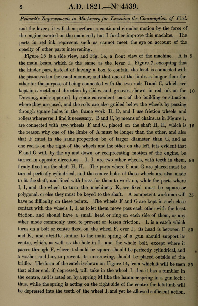 Penneck's Improvements in Machinery for Lessening the Consumptio7i of Fuel. and the lever; it will then perforin a continued circular motion by the force of the engine exerted on the main rod; but I further improve this machine. The parts in red ink represent such as cannot meet the eye on account of the opacity of other parts intervening. Figure 13 is a side view, and Fig. 14, a front view of the machine. A is 5 the main beam, which is the same as the lever I, Figure 7, excepting that the hinder part, instead of having a box to contain the load, is connected with the piston rod in the usual manner, and that one of the limbs is longer than the other for the purpose of being connected with the two rods B and C, which are kept in a rectilineal direction by slides and grooves, shewn in red ink on the J o Drawing, and supported by some convenient part of the building or situation where they are used, and the rods are also guided below the wheels by passing through square holes in the frame work D, D, and I use friction wheels and rollers whereever I find it necessary. B and C, by means of chains, as in Figure 1, are connected with two wheels F and G, placed on the shaft H, H, which is 15 the reason why one of the limbs of A must be longer than the other, and also that F must in the same proportion be of larger diameter than G, and as one rod is on the right of the wheels and the other on the left, it is evident that F and G will, by the up and down or reciprocating motion of the engine, be turned in opposite directions. I, I, are two other wheels, with teeth in them, 20 firmly fixed on the shaft H, H. The parts where F and G are placed must be turned perfectly cylindrical, and the centre holes of these wheels are also made to fit the shaft, and lined with brass for them to work on, while the parts where I, I, and the wheel to turn the machinery K, are fixed must be square or polygonal, or else they must be keyed to the shaft. A competent workman will 25 have no difficulty on these points. The wheels F and G are kept in such close contact with the wheels I, I, as to let them move pass each other with the least friction, and should have a small head or ring on each side of them, or any other mode commonly used to prevent or lessen friction. L is a catch which turns on a bolt or centre fixed on the wheel F, over I; its head is between F 30 and K, and abridle similar to the main spring of a gun should support its centre, which, as well as the hole in L, and the whole bolt, except where it passes through F, where it should be square, should be perfectly cylindrical, and a washer and bur, to prevent its unscrewing, should be placed outside of the bridle. The form of the catch is shewn on Figure 14, from which it will be seen 35 that either end, if depressed, will take in the wheel I, that it has a tumbler in the centre, and is acted on by a spring M like the hammer spring in a gun lock; thus, while the spring is acting on the right side of the centre the left limb will be depressed into the teeth of the wheel I, and yet be allowed sufficient action,