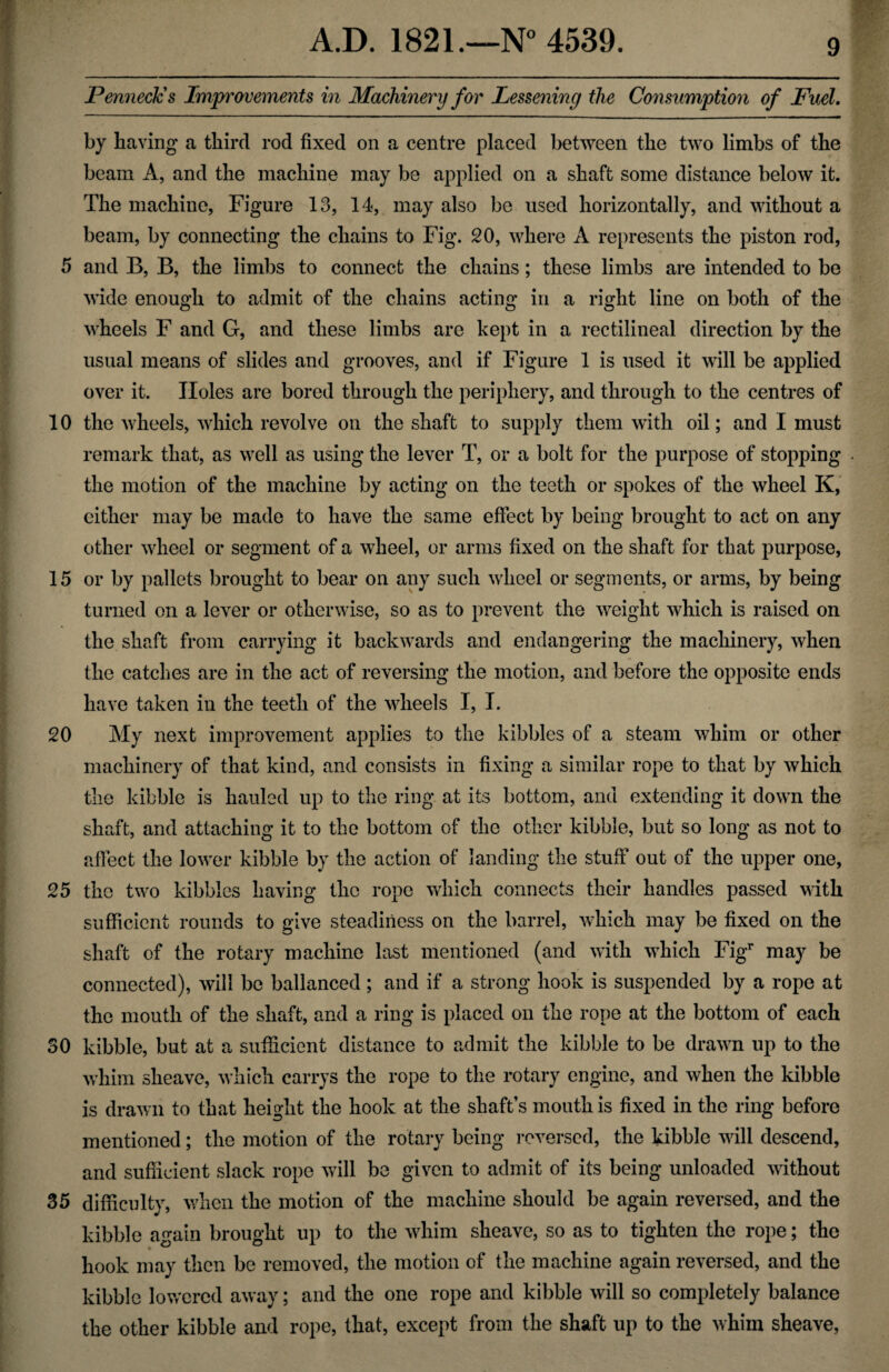 Penneclcs Improvements in Machinery for Lessening the Consumption of Fuel. by having a third rod fixed on a centre placed between the two limbs of the beam A, and the machine may be applied on a shaft some distance below it. The machine, Figure 13, 14, may also be used horizontally, and without a beam, by connecting the chains to Fig. 20, where A represents the piston rod, 5 and B, B, the limbs to connect the chains; these limbs are intended to be wide enough to admit of the chains acting in a right line on both of the wheels F and G, and these limbs are kept in a rectilineal direction by the usual means of slides and grooves, and if Figure 1 is used it will be applied over it. Holes are bored through the periphery, and through to the centres of 10 the wheels, which revolve on the shaft to supply them with oil; and I must remark that, as well as using the lever T, or a bolt for the purpose of stopping the motion of the machine by acting on the teeth or spokes of the wheel K, either may be made to have the same effect by being brought to act on any other wheel or segment of a wheel, or arms fixed on the shaft for that purpose, 15 or by pallets brought to bear on any such wheel or segments, or arms, by being turned on a lever or otherwise, so as to prevent the weight which is raised on the shaft from carrying it backwards and endangering the machinery, when the catches are in the act of reversing the motion, and before the opposite ends have taken in the teeth of the wheels I, I. 20 My next improvement applies to the kibbles of a steam whim or other machinery of that kind, and consists in fixing a similar rope to that by which the kibble is hauled up to the ring at its bottom, and extending it down the shaft, and attaching it to the bottom of the other kibble, but so long as not to affect the lower kibble by the action of landing the stuff out of the upper one, 25 the two kibbles having the rope which connects their handles passed with sufficient rounds to give steadiness on the barrel, which may be fixed on the shaft of the rotary machine last mentioned (and with which Figr may be connected), will be ballanced; and if a strong hook is suspended by a rope at the mouth of the shaft, and a ring is placed on the rope at the bottom of each 30 kibble, but at a sufficient distance to admit the kibble to be drawn up to the whim sheave, which carrys the rope to the rotary engine, and when the kibble is drawn to that height the hook at the shaft’s mouth is fixed in the ring before mentioned; the motion of the rotary being reversed, the kibble will descend, and sufficient slack rope will be given to admit of its being unloaded without 35 difficulty, when the motion of the machine should be again reversed, and the kibble again brought up to the whim sheave, so as to tighten the rope; the hook may then be removed, the motion of the machine again reversed, and the kibble lowered away; and the one rope and kibble will so completely balance the other kibble and rope, that, except from the shaft up to the whim sheave,