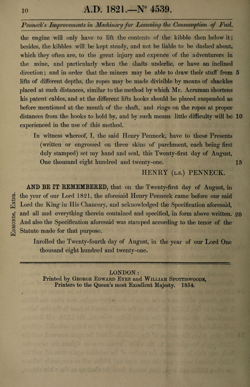 Edmonds, Extra. Penneck's Improvements in Machinery for Lessening the Consumption of Fuel. the engine will only have to lift the contents of the kibble then below it; besides, the kibbles will be kept steady, and not be liable to be dashed about, which they often are, to the great injury and expence of the adventurers in the mine, and particularly when the shafts underlie, or have an inclined direction; and in order that the miners may be able to draw their stuff from 5 lifts of different depths, the ropes may be made divisible by means of shackles placed at such distances, similar to the method by which Mr. Acraman shortens his patent cables, and at the different lifts hooks should be placed suspended as before mentioned at the mouth of the shaft, and rings on the ropes at proper distances from the hooks to hold by, and by such means little difficulty will be 10 experienced in the use of this method. In witness whereof, I, the said Henry Penneck, have to these Presents (written or engrossed on three skins of parchment, each being first duly stamped) set my hand and seal, this Twenty-first day of August, One thousand eight hundred and twenty-one. 15 HENRY (l.s.) PENNECK. AND BE IT REMEMBERED, that on the Twenty-first day of August, in the year of our Lord 1821, the aforesaid Henry Penneck came before our said Lord the King in His Chancery, and acknowledged the Specification aforesaid, and all and everything therein contained and specified, in form above written. 20 And also the Specification aforesaid was stamped according to the tenor of the Statute made for that purpose. Inrolled the Twenty-fourth day of August, in the year of our Lord One thousand eight hundred and twenty-one. LONDON: Printed by George Edward Eyre and William Spottiswoode, Printers to the Queen's most Excellent Majesty. 1854.