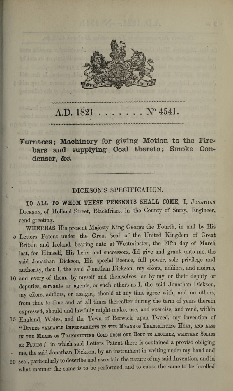 Furnaces; Machinery for giving Motion to the Fire* bars and supplying Coal thereto; Smoke Con¬ denser, &c. DICKSON’S SPECIFICATION. TO ALL TO WHOM THESE PRESENTS SHALL COME, I, Jonathan Dickson, of Holland Street, Blackfriars, in the County of Surry, Engineer, send greeting. WHEREAS His present Majesty King George the Fourth, in and by His 5 Letters Patent under the Great Seal of the United Kingdom of Great Britain and Ireland, bearing date at Westminster, the Fifth day of March last, for Himself, His heirs and successors, did give and grant unto me, the said Jonathan Dickson, His special licence, full power, sole privilege and authority, that I, the said Jonathan Dickson, my exors, admors, and assigns, 10 and every of them, by myself and themselves, or by my or their deputy or deputies, servants or agents, or such others as I, the said Jonathan Dickson, my exors, admors, or assigns, should at any time agree with, and no othcis, from time to time and at all times thereafter during the term of years therein expressed, should and lawfully might make, use, and exeicisc, and vend, within 15 England, Wales, and the Town of Berwick upon Tweed, my Invention of “ Divers valuable Improvements in the Means or Transmitting Hsat, and also in the Means of Transmitting Cold from one Body to another, whether Solids or Fluids in which said Letters Patent there is contained a proviso obliging • me, the said Jonathan Dickson, by an instrument in writing under my hand and 20 seal, particularly to describe and ascertain the natuic of my said Invention, and ia what manner the same is to be performed, and to cause the same to be inrolled \