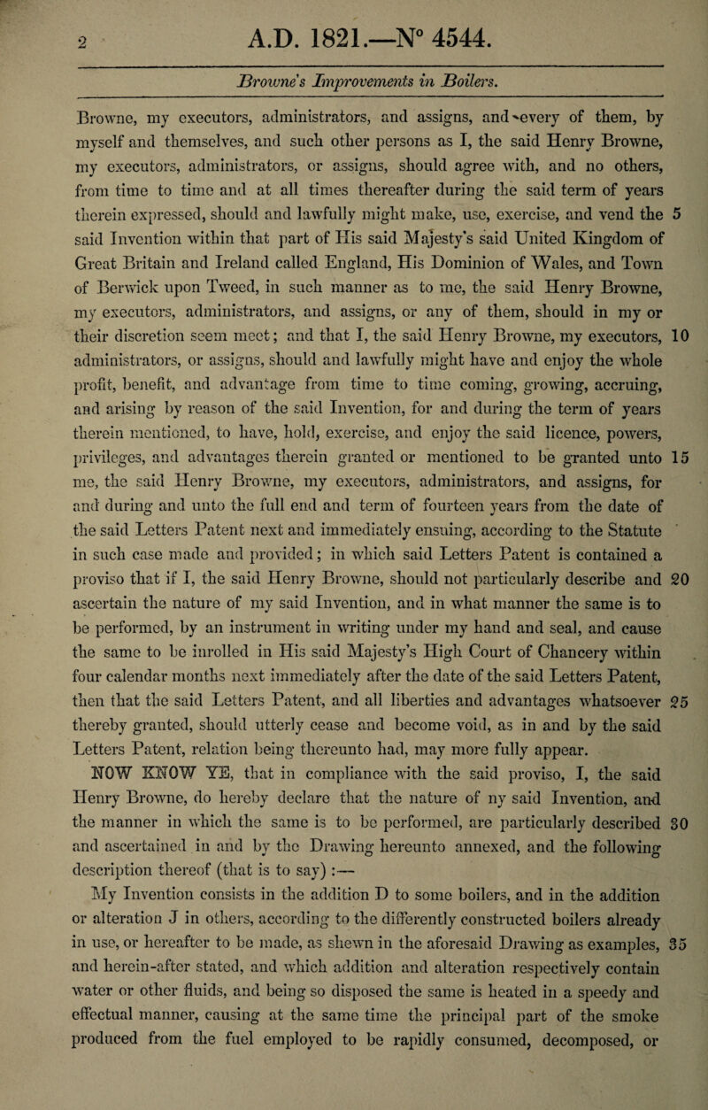 Brownes Improvements in Boilers. Browne, my executors, administrators, and assigns, and^every of them, by myself and themselves, and such other persons as I, the said Henry Browne, my executors, administrators, or assigns, should agree with, and no others, from time to time and at all times thereafter during the said term of years therein expressed, should and lawfully might make, use, exercise, and vend the 5 said Invention within that part of Ilis said Majesty's said United Kingdom of Great Britain and Ireland called England, His Dominion of Wales, and Town of Berwick upon Tweed, in such manner as to me, the said Henry Browne, my executors, administrators, and assigns, or any of them, should in my or their discretion seem meet; and that I, the said Henry Browne, my executors, 10 administrators, or assigns, should and lawfully might have and enjoy the wdiole profit, benefit, and advantage from time to time coming, growing, accruing, and arising by reason of the said Invention, for and during the term of years therein mentioned, to have, hold, exercise, and enjoy the said licence, powers, privileges, and advantages therein granted or mentioned to be granted unto 15 me, the said Henry Browne, my executors, administrators, and assigns, for and during and unto the full end and term of fourteen years from the date of the said Letters Patent next and immediately ensuing, according to the Statute in such case made and provided; in which said Letters Patent is contained a proviso that if I, the said Henry Browne, should not particularly describe and 20 ascertain the nature of my said Invention, and in what manner the same is to be performed, by an instrument in writing under my hand and seal, and cause the same to be inrolled in His said Majesty’s High Court of Chancery within four calendar months next immediately after the date of the said Letters Patent, then that the said Letters Patent, and all liberties and advantages whatsoever 25 thereby granted, should utterly cease and become void, as in and by the said Letters Patent, relation being thereunto had, may more fully appear. HOW KNOW YE, that in compliance with the said proviso, I, the said Henry Browne, do hereby declare that the nature of ny said Invention, and the manner in which the same is to be performed, are particularly described 30 and ascertained in and by the Drawing hereunto annexed, and the following description thereof (that is to say) :— My Invention consists in the addition D to some boilers, and in the addition or alteration J in others, according to the differently constructed boilers already in use, or hereafter to be made, as shewn in the aforesaid Drawing as examples, 35 and herein-after stated, and which addition and alteration respectively contain water or other fluids, and being so disposed the same is heated in a speedy and effectual manner, causing at the same time the principal part of the smoke produced from the fuel employed to be rapidly consumed, decomposed, or