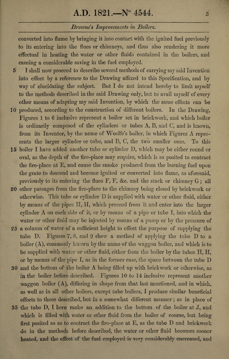 Brownes Improvements in Boilers. converted into flame by bringing it into contact with the ignited fuel previously to its entering into the fines or chimneys, and thus also rendering it more effectual in heating the water or other fluids contained in the boilers, and causing a considerable saving in the fuel employed. 5 I shall now proceed to describe several methods of carrying my said Invention into effect by a reference to the Drawing affixed to this Specification, and by way of elucidating the subject. But I do not intend hereby to limit myself to the methods described in the said Drawing only, but to avail myself of every other means of adapting my said Invention, by which the same effects can be 10 produced, according to the construction of different boilers. In the Drawing, Fi gures 1 to 6 inclusive represent a boiler set in brickwork, and which boiler is ordinarily composed of the cylinders or tubes A, B, and C, and is known, from its Inventor, by the name of Woolfe’s boiler, in which Figures A repre¬ sents the larger cylinder or tube, and B, C, the two smaller ones. To this 15 boiler I have added another tube or cylinder D, which may be either round or oval, as the depth of the fire-place may require, which is so posited to contract the fire-place at E, and cause the smoke produced from the burning fuel upon the grate to descend and become ignited or converted into flame, as aforesaid, previously to its entering the flues F, F, &c. and the stack or chimney G ; all 20 other passages from the fire-place to the chimney being closed by brickwork or otherwise. This tube or cylinder D is supplied with water or other fluid, either by means of the pipes IT, H, which proceed from it and enter into the larger cylinder A on each side of it, or by means of a pipe or tube I, into which the water or other fluid may be injected by means of a pump or by the pressure of 25 a column of water of a sufficient height to effect the purpose of supplying the tube D. Figures 7, 3, and 9 shew a method of applying the tube D to a boiler (A), commonly known by the name of the waggon boiler, and which is to be supplied with water or other fluid, either from the boiler by the tubes II, II, or by means of the pipe I, as in the former case, the space between the tube D 30 and the bottom of the boiler A being filled up with brickwork or otherwise, as in the boiler before described. Figures 10 to 14 inclusive represent another waggon boiler (A), differing in shape from that last mentioned, and in which, as well as in all other boilers, except tube boilers, I produce similar beneficial effects to those described, but in a somewhat different manner ; as in place of 35 the tube D, I here make an addition to the bottom of the boiler at J, and which is filled with water or other fluid from the boiler of course, but being first posited so as to contract the fire-place at E, as the tube D and brickwork do in the methods before described, the water or other fluid becomes sooner heated, and the effect of the fuel employed is very considerably encreased, and