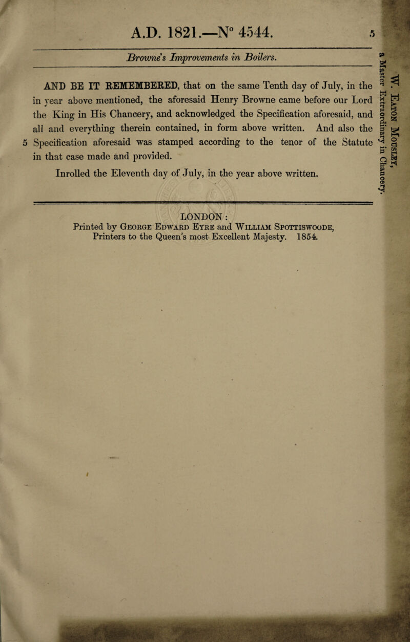 W Brownes Improvements in Boilers. AND BE IT REMEMBERED, that on the same Tenth clay of July, in the in year above mentioned, the aforesaid Henry Browne came before our Lord the King in His Chancery, and acknowledged the Specification aforesaid, and all and everything therein contained, in form above written. And also the 5 Specification aforesaid was stamped according to the tenor of the Statute in that case made and provided. Inrolled the Eleventh day of July, in the year above written. LONDON: Printed by George Edward Eyre and William Spottiswoode, Printers to the Queen's most Excellent Majesty. 1854. i W. Eaton Mousley, a Master Extraordinary in Chancery.